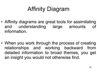 Affinity Diagram Affinity diagrams are great tools for assimilating and understanding large amounts of information.  When you work through the process of creating relationships and working backward from detailed information to broad themes, you get an insight you would not otherwise find. 