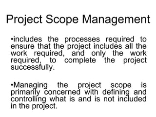 Project Scope Management includes the processes required to ensure that the project includes all the work required, and only the work required, to complete the project successfully.  Managing the project scope is primarily concerned with defining and controlling what is and is not included in the project.  