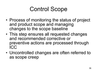 Control Scope Process of monitoring the status of project and product scope and managing changes to the scope baseline This step ensures all requested changes and recommended corrective or preventive actions are processed through ICC Uncontrolled changes are often referred to as scope creep 