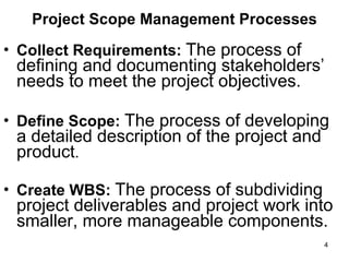 Project Scope Management Processes Collect Requirements:   The process of defining and documenting stakeholders’ needs to meet the project objectives.  Define Scope:  The process of developing a detailed description of the project and product .  Create WBS:  The process of subdividing project deliverables and project work into smaller, more manageable components.  