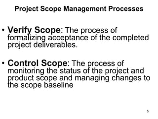 Project Scope Management Processes Verify Scope :   The process of formalizing acceptance of the completed project deliverables.  Control Scope :   The process of monitoring the status of the project and product scope and managing changes to the scope baseline  