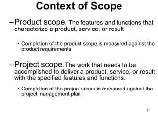 Context of Scope Product scope . The features and functions that characterize a product, service, or result Completion of the product scope is measured against the product requirements Project scope . The work that needs to be accomplished to deliver a product, service, or result with the specified features and functions. Completion of the project scope is measured against the project management plan 
