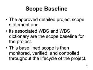 Scope Baseline The approved detailed project scope statement and  its associated WBS and WBS dictionary are the scope baseline for the project. This base lined scope is then monitored, verified, and controlled throughout the lifecycle of the project.  