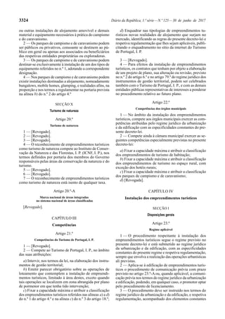 3324 Diário da República, 1.ª série—N.º 125—30 de junho de 2017
ou outras instalações de alojamento amovível e demais
material e equipamento necessários à prática do campismo
e do caravanismo.
2 — Os parques de campismo e de caravanismo podem
ser públicos ou privativos, consoante se destinem ao pú-
blico em geral ou apenas aos associados ou beneficiários
das respetivas entidades proprietárias ou exploradoras.
3 — Os parques de campismo e de caravanismo podem
destinar-se exclusivamente à instalação de um dos tipos de
equipamento referidos no n.º 1, adotando a correspondente
designação.
4 — Nos parques de campismo e de caravanismo podem
existir instalações destinadas a alojamento, nomeadamente
bungalows, mobile homes, glamping, e realidades afins, na
proporção e nos termos a regulamentar na portaria prevista
na alínea b) do n.º 2 do artigo 4.º
SECÇÃO X
Turismo de natureza
Artigo 20.º
Turismo de natureza
1 — [Revogado].
2 — [Revogado].
3 — [Revogado].
4 — O reconhecimento de empreendimentos turísticos
como turismo de natureza compete ao Instituto de Conser-
vação da Natureza e das Florestas, I. P. (ICNF, I. P.), nos
termos definidos por portaria dos membros do Governo
responsáveis pelas áreas da conservação da natureza e do
turismo.
5 — [Revogado].
6 — [Revogado].
7 — O reconhecimento de empreendimentos turísticos
como turismo de natureza está isento de qualquer taxa.
Artigo 20.º-A
Marca nacional de áreas integradas
no sistema nacional de áreas classificadas
[Revogado].
CAPÍTULO III
Competências
Artigo 21.º
Competências do Turismo de Portugal, I. P.
1 — [Revogado].
2 — Compete ao Turismo de Portugal, I. P., no âmbito
das suas atribuições:
a) Intervir, nos termos da lei, na elaboração dos instru-
mentos de gestão territorial;
b) Emitir parecer obrigatório sobre as operações de
loteamento que contemplem a instalação de empreendi-
mentos turísticos, limitado à área destes, exceto quando
tais operações se localizem em zona abrangida por plano
de pormenor em que tenha tido intervenção;
c) Fixar a capacidade máxima e atribuir a classificação
dos empreendimentos turísticos referidos nas alíneas a) a d)
do n.º 1 do artigo 4.º e na alínea c) do n.º 3 do artigo 18.º;
d) Enquadrar nas tipologias de empreendimentos tu-
rísticos novas realidades de alojamento que surjam no
mercado, identificando as regras do presente decreto-lei e
respetiva regulamentação que lhes sejam aplicáveis, publi-
citando o enquadramento no sítio da internet do Turismo
de Portugal, I. P.
3 — [Revogado].
4 — Para efeitos da instalação de empreendimentos
turísticos, os contratos que tenham por objeto a elaboração
de um projeto de plano, sua alteração ou revisão, previsto
no n.º 2 do artigo 6.º e no artigo 79.º do regime jurídico dos
instrumentos de gestão territorial, podem ser celebrados
também com o Turismo de Portugal, I. P., e com as demais
entidades públicas representativas de interesses a ponderar
no procedimento relativo ao futuro plano.
Artigo 22.º
Competências dos órgãos municipais
1 — No âmbito da instalação dos empreendimentos
turísticos, compete aos órgãos municipais exercer as com-
petências atribuídas pelo regime jurídico da urbanização
e da edificação com as especificidades constantes do pre-
sente decreto-lei.
2 — Compete ainda à câmara municipal exercer as se-
guintes competências especialmente previstas no presente
decreto-lei:
a) Fixar a capacidade máxima e atribuir a classificação
dos empreendimentos de turismo de habitação;
b) Fixar a capacidade máxima e atribuir a classificação
dos empreendimentos de turismo no espaço rural, com
exceção dos hotéis rurais;
c) Fixar a capacidade máxima e atribuir a classificação
dos parques de campismo e de caravanismo;
d) [Revogada].
CAPÍTULO IV
Instalação dos empreendimentos turísticos
SECÇÃO I
Disposições gerais
Artigo 23.º
Regime aplicável
1 — O procedimento respeitante à instalação dos
empreendimentos turísticos segue o regime previsto no
presente decreto-lei e está submetido ao regime jurídico
da urbanização e da edificação, com as especificidades
constantes do presente regime e respetiva regulamentação,
sempre que envolva a realização das operações urbanísticas
ali previstas.
2 — Aplica-se à edificação de empreendimentos turís-
ticos o procedimento de comunicação prévia com prazo
previsto no artigo 23.º-A ou, quando aplicável, a comuni-
cação prévia nos termos do regime jurídico da urbanização
e edificação, podendo, em qualquer caso, o promotor optar
pelo procedimento de licenciamento.
3 — O procedimento deve ser instruído nos termos do
regime jurídico da urbanização e da edificação, e respetiva
regulamentação, acompanhado dos elementos constantes
 