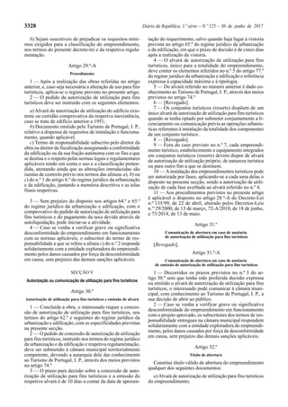 3328 Diário da República, 1.ª série—N.º 125—30 de junho de 2017
b) Sejam suscetíveis de prejudicar os requisitos míni-
mos exigidos para a classificação do empreendimento,
nos termos do presente decreto-lei e da respetiva regula-
mentação.
Artigo 29.º-A
Procedimento
1 — Após a realização das obras referidas no artigo
anterior, e, caso seja necessária a alteração de uso para fins
turísticos, aplica-se o regime previsto no presente artigo.
2 — O pedido da autorização de utilização para fins
turísticos deve ser instruído com os seguintes elementos:
a) Alvará de autorização de utilização do edifício exis-
tente ou certidão comprovativa da respetiva inexistência,
caso se trate de edifício anterior a 1951;
b) Documento emitido pelo Turismo de Portugal, I. P.,
relativo a dispensa de requisitos de instalação e funciona-
mento, quando aplicável;
c) Termo de responsabilidade subscrito pelo diretor da
obra ou diretor da fiscalização assegurando a conformidade
da edificação ou da sua fração autónoma com os fins a que
se destina e o respeito pelas normas legais e regulamentares
aplicáveis tendo em conta o uso e a classificação preten-
dida, atestando ainda que as alterações introduzidas são
isentas de controlo prévio nos termos das alíneas a), b) ou
c) do n.º 1 do artigo 6.º do regime jurídico da urbanização
e da edificação, juntando a memória descritiva e as telas
finais respetivas.
3 — Sem prejuízo do disposto nos artigos 64.º e 65.º
do regime jurídico da urbanização e edificação, com o
comprovativo do pedido de autorização de utilização para
fins turísticos e do pagamento da taxa devida através de
autoliquidação, pode iniciar-se a atividade.
4 — Caso se venha a verificar grave ou significativa
desconformidade do empreendimento em funcionamento
com as normas aplicáveis, o subscritor do termo de res-
ponsabilidade a que se refere a alínea c) do n.º 2 responde
solidariamente com a entidade exploradora do empreendi-
mento pelos danos causados por força da desconformidade
em causa, sem prejuízo das demais sanções aplicáveis.
SECÇÃO V
Autorização ou comunicação de utilização para fins turísticos
Artigo 30.º
Autorização de utilização para fins turísticos e emissão de alvará
1 — Concluída a obra, o interessado requer a conces-
são de autorização de utilização para fins turísticos, nos
termos do artigo 62.º e seguintes do regime jurídico da
urbanização e edificação, com as especificidades previstas
na presente secção.
2 — O pedido de concessão de autorização de utilização
para fins turísticos, instruído nos termos do regime jurídico
da urbanização e da edificação e respetiva regulamentação,
deve ser submetido à câmara municipal territorialmente
competente, devendo a autarquia dele dar conhecimento
ao Turismo de Portugal, I. P., através dos meios previstos
no artigo 74.º
3 — O prazo para decisão sobre a concessão de auto-
rização de utilização para fins turísticos e a emissão do
respetivo alvará é de 10 dias a contar da data de apresen-
tação do requerimento, salvo quando haja lugar à vistoria
prevista no artigo 65.º do regime jurídico da urbanização
e da edificação, em que o prazo de decisão é de cinco dias
após a realização da vistoria.
4 — O alvará de autorização de utilização para fins
turísticos, único para a totalidade do empreendimento,
deve conter os elementos referidos no n.º 5 do artigo 77.º
do regime jurídico da urbanização e edificação e referência
expressa à capacidade máxima e à tipologia.
5 — Do alvará referido no número anterior é dado co-
nhecimento ao Turismo de Portugal, I. P., através dos meios
previstos no artigo 74.º
6 — [Revogado].
7 — Os conjuntos turísticos (resorts) dispõem de um
único alvará de autorização de utilização para fins turísticos
quando se tenha optado por submeter conjuntamente a li-
cenciamento ou comunicação prévia as operações urbanís-
ticas referentes à instalação da totalidade dos componentes
de um conjunto turístico.
8 — [Revogado].
9 — Fora do caso previsto no n.º 7, cada empreendi-
mento turístico, estabelecimento e equipamento integrados
em conjuntos turísticos (resorts) devem dispor de alvará
de autorização de utilização próprio, de natureza turística
ou para outro fim a que se destinem.
10 — Ainstalação dos empreendimentos turísticos pode
ser autorizada por fases, aplicando-se a cada uma delas o
disposto na presente secção, sendo a autorização de utili-
zação de cada fase averbada ao alvará referido no n.º 4.
11 — Aos procedimentos previstos no presente artigo
é aplicável o disposto no artigo 28.º-A do Decreto-Lei
n.º 135/99, de 22 de abril, alterado pelos Decretos-Leis
n.os
29/2000, de 13 de março, 72-A/2010, de 18 de junho,
e 73/2014, de 13 de maio.
Artigo 31.º
Comunicação de abertura em caso de ausência
de autorização de utilização para fins turísticos
[Revogado].
Artigo 31.º-A
Comunicação de abertura em caso de ausência
de emissão de autorização de utilização para fins turísticos
1 — Decorridos os prazos previstos no n.º 3 do ar-
tigo 30.º sem que tenha sido proferida decisão expressa
ou emitido o alvará de autorização de utilização para fins
turísticos, o interessado pode comunicar à câmara muni-
cipal, com conhecimento ao Turismo de Portugal, I. P., a
sua decisão de abrir ao público.
2 — Caso se venha a verificar grave ou significativa
desconformidade do empreendimento em funcionamento
com o projeto aprovado, os subscritores dos termos de res-
ponsabilidade entregues na câmara municipal respondem
solidariamente com a entidade exploradora do empreendi-
mento, pelos danos causados por força da desconformidade
em causa, sem prejuízo das demais sanções aplicáveis.
Artigo 32.º
Título de abertura
Constitui título válido de abertura do empreendimento
qualquer dos seguintes documentos:
a)Alvará de autorização de utilização para fins turísticos
do empreendimento;
 