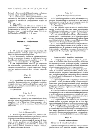 Diário da República, 1.ª série—N.º 125—30 de junho de 2017 3331
Portugal, I. P., no prazo de 10 dias sobre a sua verificação,
mediante registo efetuado diretamente no RNET.
3 — A caducidade da autorização de utilização para
fins turísticos nos termos do artigo 33.º determina o can-
celamento da inscrição do empreendimento turístico no
RNET.
4 — [Revogado].
5 — O RNET deve ser indexado no sistema de pes-
quisa online de informação pública previsto no artigo 49.º
do Decreto-Lei n.º 135/99, de 22 de abril, alterado pelos
Decretos-Leis n.os
29/2000, de 13 de março, 72-A/2010,
de 18 de junho, e 73/2014, de 13 de maio.
CAPÍTULO VII
Exploração e funcionamento
Artigo 41.º
Nomes
1 — Os nomes dos empreendimentos turísticos não
podem sugerir uma tipologia, grupo, categoria ou carac-
terísticas que os mesmos não possuam.
2 — As denominações simples ou compostas que uti-
lizem o termo «hotel» só podem ser utilizadas pelos em-
preendimentos turísticos previstos na alínea a) do n.º 1 do
artigo 4.º e na alínea c) do n.º 3 do artigo 18.º
3 — Os empreendimentos turísticos que disponham
das infraestruturas e equipamentos exigidos no artigo 16.º
para os conjuntos turísticos (resorts) podem, para fins co-
merciais, usar conjuntamente com o nome a expressão
resort.
Artigo 42.º
Publicidade
1 — A publicidade, documentação comercial e mer-
chandising dos empreendimentos turísticos devem indicar
o respetivo nome ou logótipo, não podendo sugerir uma
tipologia, grupo, categoria ou características que o empreen-
dimento não possua.
2 — [Revogado].
Artigo 42.º-A
Divulgação e comercialização
As plataformas eletrónicas que disponibilizem, divul-
guem ou comercializem alojamento nos termos do n.º 1
e da alínea b) do n.º 2 do artigo 2.º, devem exigir e exibir
na plataforma o respetivo número de Registo Nacional
de Turismo.
Artigo 43.º
Oferta de alojamento turístico
1 — Com exceção do alojamento local, apenas os em-
preendimentos turísticos previstos no presente decreto-lei
podem prestar serviços de alojamento turístico.
2 — Presume-se existir prestação de serviços de aloja-
mento turístico quando um imóvel ou fração deste esteja
mobilado e equipado e sejam oferecidos ao público em
geral, além de dormida, serviços de limpeza e receção,
por períodos inferiores a 30 dias.
Artigo 44.º
Exploração dos empreendimentos turísticos
1 — Cada empreendimento turístico deve ser explorado
por uma única entidade, responsável pelo seu integral
funcionamento e nível de serviço e pelo cumprimento das
disposições legais e regulamentares aplicáveis.
2 — [Revogado].
3 — Nos conjuntos turísticos (resorts), os empreendi-
mentos turísticos que o integram podem ser explorados
por diferentes entidades, que respondem diretamente pelo
cumprimento das disposições legais e regulamentares.
4 — Nos conjuntos turísticos (resorts), o funcionamento
das instalações e equipamentos e os serviços de utilização
comum obrigatórios, nos termos da classificação atribuída
e do título constitutivo, são da responsabilidade da entidade
administradora do conjunto turístico (resort).
5 — Caso o empreendimento turístico integre estabele-
cimentos comerciais ou de prestação de serviços, incluindo
os estabelecimentos de restauração ou de bebidas, as respe-
tivas entidades exploradoras respondem diretamente pelo
cumprimento das disposições legais e regulamentares.
Artigo 45.º
Exploração turística das unidades de alojamento
1 — Sem prejuízo do disposto no artigo 49.º, as uni-
dades de alojamento estão permanentemente em regime
de exploração turística, devendo a entidade exploradora
assumir a exploração continuada da totalidade das mesmas,
ainda que ocupadas pelos respetivos proprietários.
2 — Aentidade exploradora deve assegurar que as uni-
dades de alojamento permanecem a todo o tempo mobi-
ladas e equipadas em plenas condições de serem locadas
para alojamento a turistas e que nelas são prestados os
serviços obrigatórios da categoria atribuída ao empreen-
dimento turístico.
3 — Quando a propriedade e a exploração turística não
pertençam à mesma entidade ou quando o empreendimento
se encontre em regime de propriedade plural, a entidade
exploradora deve obter de todos os proprietários um título
jurídico que a habilite à exploração da totalidade das uni-
dades de alojamento.
4 — O título referido no número anterior deve prever os
termos da exploração turística das unidades de alojamento,
a participação dos proprietários nos resultados da explo-
ração da unidade de alojamento, bem como as condições
da utilização desta pelo respetivo proprietário.
5 — Os proprietários das unidades de alojamento,
quando ocupam as mesmas, usufruem dos serviços obri-
gatórios da categoria do empreendimento, os quais estão
abrangidos pela prestação periódica prevista no artigo 56.º
6 — As unidades de alojamento previstas no n.º 3 não
podem ser exploradas diretamente pelos seus proprietários,
nem podem ser objeto de contratos que comprometam o
uso turístico das mesmas, designadamente, contratos de ar-
rendamento ou constituição de direitos de uso e habitação.
Artigo 46.º
Deveres da entidade exploradora
São deveres da entidade exploradora:
a) Publicitar os preços de tabela dos serviços de alo-
jamento oferecidos, mantê-los sempre à disposição dos
 