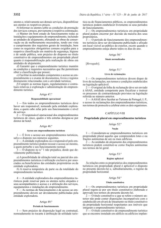 3332 Diário da República, 1.ª série—N.º 125—30 de junho de 2017
utentes e, relativamente aos demais serviços, disponibilizar
aos utentes os respetivos preços.
b) Informar os utentes sobre as condições de prestação
dos serviços e preços, previamente à respetiva contratação;
c) Manter em bom estado de funcionamento todas as
instalações e equipamentos do empreendimento, incluindo
as unidades de alojamento, efetuando as obras de conser-
vação ou de melhoramento necessárias, tendo em vista
o cumprimento dos requisitos gerais de instalação, bem
como os requisitos obrigatórios comuns exigidos para a
respetiva classificação em matéria de segurança, higiene
e de saúde pública, sem prejuízo do disposto no título
constitutivo de empreendimentos em propriedade plural
quanto à responsabilização pela realização de obras em
unidades de alojamento;
d) Garantir que o empreendimento turístico mantém
as condições e requisitos necessários que lhe permitiram
obter a classificação que possui;
e) Facilitar às autoridades competentes o acesso ao em-
preendimento e o exame de documentos, livros e registos
diretamente relacionadas com a atividade turística;
f) Cumprir as normas legais, regulamentares e contra-
tuais relativas à exploração e administração do empreen-
dimento turístico.
Artigo 47.º
Responsabilidade operacional
1 — Em todos os empreendimentos turísticos deve
haver um responsável, nomeado pela entidade explora-
dora, a quem cabe zelar pelo seu funcionamento e nível
de serviço.
2 — O responsável operacional dos empreendimentos
turísticos de cinco, quatro e três estrelas designa-se por
diretor de hotel.
Artigo 48.º
Acesso aos empreendimentos turísticos
1 — É livre o acesso aos empreendimentos turísticos,
salvo o disposto nos números seguintes.
2 — Aentidade exploradora ou o responsável pelo em-
preendimento turístico podem recusar o acesso ao mesmo,
a quem perturbe o seu funcionamento normal.
3 — O disposto no n.º 1 não prejudica, desde que de-
vidamente publicitadas:
a) A possibilidade de afetação total ou parcial dos em-
preendimentos turísticos à utilização exclusiva por asso-
ciados ou beneficiários das entidades proprietárias ou da
entidade exploradora;
b) A reserva temporária de parte ou da totalidade do
empreendimento turístico.
4 — A entidade exploradora dos empreendimentos tu-
rísticos pode reservar para os utentes neles alojados e
seus acompanhantes o acesso e a utilização dos serviços,
equipamentos e instalações do empreendimento.
5 — As normas de funcionamento e de acesso ao em-
preendimento devem ser devidamente publicitadas pela
entidade exploradora.
Artigo 49.º
Período de funcionamento
1 — Sem prejuízo de disposição legal ou contratual,
nomeadamente no tocante à atribuição de utilidade turís-
tica ou de financiamentos públicos, os empreendimentos
turísticos podem estabelecer livremente os seus períodos
de funcionamento.
2 — Os empreendimentos turísticos em propriedade
plural podem encerrar por decisão da maioria dos seus
proprietários.
3 — O período de funcionamento dos empreendimen-
tos turísticos deve ser devidamente publicitado e afixado
em local visível ao público do exterior, exceto quando o
empreendimento esteja aberto todos os dias do ano.
Artigo 50.º
Sinais normalizados
[Revogado].
Artigo 51.º
Livro de reclamações
1 — Os empreendimentos turísticos devem dispor de
livro de reclamações, nos termos e condições estabelecidos
na legislação aplicável.
2 — O original da folha de reclamação deve ser enviado
à ASAE, entidade competente para fiscalizar e instruir
os processos de contraordenação previstos na legislação
referida no número anterior.
3 — AASAE deve facultar ao Turismo de Portugal, I. P.,
o acesso às reclamações dos empreendimentos turísticos,
nos termos de protocolo a celebrar entre os dois organismos.
CAPÍTULO VIII
Propriedade plural em empreendimentos turísticos
Artigo 52.º
Noção
1 — Consideram-se empreendimentos turísticos em
propriedade plural aqueles que compreendem lotes e ou
frações autónomas de um ou mais edifícios.
2 — As unidades de alojamento dos empreendimentos
turísticos podem constituir-se como frações autónomas
nos termos da lei geral.
Artigo 53.º
Regime aplicável
Às relações entre os proprietários dos empreendimentos
turísticos em propriedade plural é aplicável o disposto
no presente decreto-lei e, subsidiariamente, o regime da
propriedade horizontal.
Artigo 54.º
Título constitutivo
1 — Os empreendimentos turísticos em propriedade
plural regem-se por um título constitutivo elaborado e
aprovado nos termos do presente decreto-lei.
2 — O título constitutivo a que se refere o número an-
terior não pode conter disposições incompatíveis com o
estabelecido em alvará de loteamento ou título constitutivo
da propriedade horizontal respeitantes aos imóveis que
integram o empreendimento turístico.
3 — O título constitutivo de empreendimento turístico
que se encontre instalado em edifício ou edifícios implan-
 