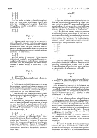 3316 Diário da República, 1.ª série—N.º 125—30 de junho de 2017
3 — [...].
4 — [...].
5 — [...].
6 — [...].
7 — São hotéis rurais os estabelecimentos hote-
leiros que cumpram os requisitos de classificação
aplicáveis a esta tipologia, bem como o disposto no
n.º 1, podendo instalar-se em edifícios existentes ou
construídos de raiz.
8 — [...].
9 — [...].
Artigo 19.º
[...]
1 — São parques de campismo e de caravanismo os
empreendimentos instalados em terrenos devidamente
delimitados e dotados de estruturas destinadas a permitir
a instalação de tendas, reboques, caravanas, autocara-
vanas ou outras instalações de alojamento amovível e
demais material e equipamento necessários à prática do
campismo e do caravanismo.
2 — [...].
3 — [...].
4 — Nos parques de campismo e de caravanismo
podem existir instalações destinadas a alojamento, no-
meadamente bungalows, mobile homes, glamping, e
realidades afins, na proporção e nos termos a regu-
lamentar na portaria prevista na alínea b) do n.º 2 do
artigo 4.º
Artigo 21.º
[...]
1 — [Revogado].
2 — Compete ao Turismo de Portugal, I. P., no âm-
bito das suas atribuições:
a) [...]
b) Emitir parecer obrigatório sobre as operações de
loteamento que contemplem a instalação de empreendi-
mentos turísticos, limitado à área destes, exceto quando
tais operações se localizem em zona abrangida por plano
de pormenor em que tenha tido intervenção;
c) Fixar a capacidade máxima e atribuir a classi-
ficação dos empreendimentos turísticos referidos nas
alíneas a) a d) do n.º 1 do artigo 4.º e na alínea c) do
n.º 3 do artigo 18.º;
d) Enquadrar nas tipologias de empreendimentos
turísticos novas realidades de alojamento que surjam no
mercado, identificando as regras do presente decreto-lei
e respetiva regulamentação que lhes sejam aplicáveis,
publicitando o enquadramento no sítio da internet do
Turismo de Portugal, I. P.
3 — [...].
4 — Para efeitos da instalação de empreendimentos
turísticos, os contratos que tenham por objeto a elabo-
ração de um projeto de plano, sua alteração ou revisão,
previsto no n.º 2 do artigo 6.º e no artigo 79.º do regime
jurídico dos instrumentos de gestão territorial, podem
ser celebrados também com o Turismo de Portugal, I. P.,
e com as demais entidades públicas representativas
de interesses a ponderar no procedimento relativo ao
futuro plano.
Artigo 23.º
[...]
1 — [...].
2 — Aplica-se à edificação de empreendimentos tu-
rísticos o procedimento de comunicação prévia com
prazo previsto no artigo 23.º-A ou, quando aplicável, a
comunicação prévia nos termos do regime jurídico da
urbanização e edificação, podendo, em qualquer caso, o
promotor optar pelo procedimento de licenciamento.
3 — O procedimento deve ser instruído nos termos
do regime jurídico da urbanização e da edificação, e
respetiva regulamentação, acompanhado dos elementos
constantes de portaria dos membros do Governo res-
ponsáveis pelas áreas do turismo e do ordenamento do
território, devendo o interessado indicar a classificação
pretendida para o empreendimento turístico.
4 — [...].
5 — [...].
6 — [...].
7 — [...].
8 — [...].
Artigo 25.º
[...]
1 — Qualquer interessado pode requerer à câmara
municipal informação prévia sobre a possibilidade de
instalar um empreendimento turístico e quais as respe-
tivas condicionantes urbanísticas, nos termos previstos
no regime jurídico da urbanização e edificação.
2 — [...].
Artigo 26.º
[...]
1 — Qualquer interessado pode requerer ao Turismo
de Portugal, I. P., a emissão de parecer relativamente:
a) [Revogada];
b)Ao pedido de informação prévia, à admissão de co-
municação prévia ou de comunicação prévia com prazo
e a pedido de licenciamento para realização de obras de
edificação referentes aos empreendimentos turísticos
previstos nas alíneas a) a d) do n.º 1 do artigo 4.º e na
alínea c) do n.º 3 do artigo 18.º
2 — O parecer referido no número anterior destina-se
a verificar o cumprimento das normas estabelecidas no
presente decreto-lei e respetiva regulamentação, desig-
nadamente a adequação do empreendimento turístico
previsto ao uso e tipologia pretendidos e implica, quando
aplicável, a apreciação do projeto de arquitetura do em-
preendimento turístico, e a decisão relativa à dispensa
de requisitos a que se referem os n.os
2 a 4 do artigo 39.º,
quando tenha sido formulada.
3 — O parecer referido nos números anteriores
não é vinculativo e é comunicado pelo Turismo de
Portugal, I. P., à câmara municipal territorialmente
competente.
4 — [...].
5 — No âmbito de pedidos de licenciamento ou de
comunicações prévias para a realização de obras de edi-
ficação, em fase de projeto, juntamente com o parecer,
quando a ele haja lugar, deve ser indicada a capacidade
 