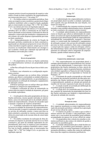 3334 Diário da República, 1.ª série—N.º 125—30 de junho de 2017
conjunto turístico (resort) na proporção do respetivo valor
relativo fixado no título constitutivo do empreendimento,
nos termos previstos no n.º 2 do artigo 55.º
8 — Os créditos relativos a prestações periódicas, bem
como aos respetivos juros moratórios, gozam do privilégio
creditório imobiliário sobre a respetiva fração, graduado
após os mencionados nos artigos 746.º e 748.º do Código
Civil e aos demais previstos em legislação especial.
9 — Uma percentagem não inferior a 4 % da prestação
periódica deve ser afeta à constituição de um fundo de
reserva destinado exclusivamente à realização de obras de
reparação e conservação das instalações e equipamentos de
uso comum e de outras despesas expressamente previstas
no título constitutivo.
10 — Independentemente do critério de fixação da
prestação periódica estabelecido no título constitutivo,
aquela pode ser alterada por proposta do revisor oficial de
contas inserida no respetivo parecer, sempre que se revele
excessiva ou insuficiente relativamente aos encargos a
que se destina e desde que a alteração seja aprovada em
assembleia convocada para o efeito.
Artigo 57.º
Deveres do proprietário
1 — Os proprietários de lotes ou frações autónomas
em empreendimentos turísticos em propriedade plural
não podem:
a) Dar-lhes utilização diversa da prevista no título cons-
titutivo;
b) Alterar a sua volumetria ou a configuração arquite-
tónica exterior;
c) Praticar quaisquer atos ou realizar obras, incluindo
pinturas, que afetem a continuidade ou unidade urbanística,
ou paisagística, do empreendimento, ou que prejudiquem o
funcionamento ou utilização de instalações e equipamentos
de utilização comum;
d) Praticar quaisquer atos ou realizar obras que afetem
a tipologia ou categoria do empreendimento;
e) Impedir a realização de obras de manutenção ou
conservação da respetiva unidade de alojamento, por parte
da entidade exploradora.
2 — Arealização de obras pelos proprietários de lotes ou
frações autónomas, mesmo quando realizadas no interior
destes, carece de autorização prévia da entidade adminis-
tradora do empreendimento, sob pena de esta poder repor
a situação a expensas do respetivo proprietário.
3 — A entidade exploradora do empreendimento deve
ter acesso às unidades de alojamento do empreendimento,
a fim de proceder à respetiva exploração turística, prestar
os serviços de utilização comum e outros previstos no
título constitutivo, proceder às vistorias convenientes para
efeitos de conservação ou de executar obras de conservação
ou reposição.
4 — Os créditos resultantes da realização de obras de-
correntes do disposto no presente decreto-lei ou no título
constitutivo, por parte da entidade exploradora do em-
preendimento, bem como os respetivos juros moratórios,
gozam do privilégio creditório imobiliário sobre o respe-
tivo lote ou fração, graduado após os mencionados nos
artigos 746.º e 748.º do Código Civil e os previstos em
legislação especial.
Artigo 58.º
Administração
1 — A administração dos empreendimentos turísticos
em propriedade plural incumbe à entidade exploradora,
salvo quando esta seja destituída das suas funções, nos
termos do artigo 62.º
2 — A administração dos conjuntos turísticos (resorts)
incumbe a uma entidade administradora única, designada
no título constitutivo do conjunto turístico (resort).
3 — A entidade administradora do empreendimento
exerce as funções que cabem ao administrador do condo-
mínio, nos termos do regime da propriedade horizontal, e é
responsável pela administração global do empreendimento,
incumbindo-lhe, nomeadamente, assegurar o funciona-
mento e a conservação das instalações e equipamentos
de utilização comum e dos serviços de utilização comum
previstos no título constitutivo, bem como a manutenção
e conservação dos espaços verdes de utilização coletiva,
das infraestruturas viárias e das demais instalações e equi-
pamentos de utilização coletiva integrantes do empreen-
dimento, quando tenham natureza privada.
Artigo 59.º
Caução de boa administração e conservação
1 — Nos empreendimentos em propriedade plural, a
entidade administradora do empreendimento deve prestar
caução de boa administração e conservação a favor dos
proprietários das frações autónomas ou lotes, através de
depósito bancário, seguro ou garantia bancária, emitida por
uma entidade seguradora ou financeira da União Europeia,
devendo o respetivo título ser depositado no Turismo de
Portugal, I. P.
2 — O montante da caução corresponde ao valor anual
do conjunto das prestações periódicas devidas pelos pro-
prietários das frações autónomas ou lotes que integrem
o empreendimento, podendo ser alterado por portaria do
membro do Governo responsável pela área do turismo.
3 — A caução só pode ser acionada por deliberação da
assembleia geral de proprietários.
4 — A caução deve ser constituída antes da celebração
dos contratos de transmissão da propriedade dos lotes ou
das frações autónomas que integrem o empreendimento,
sob pena de nulidade dos mesmos.
Artigo 60.º
Prestação de contas
1 — A entidade administradora do empreendimento
deve organizar anualmente as contas respeitantes à utili-
zação das prestações periódicas e submetê-las à apreciação
de um revisor oficial de contas.
2 — O relatório de gestão e as contas a que se refere o
número anterior são enviados a cada proprietário, junta-
mente com a convocatória da assembleia geral ordinária,
acompanhados do parecer do revisor oficial de contas.
3 — Os proprietários têm o direito de consultar os ele-
mentos justificativos das contas e do relatório de gestão a
apresentar na assembleia geral.
4 — Aentidade administradora deve ainda facultar aos
proprietários, na assembleia geral destinada a aprovar o
relatório de gestão e as contas respeitantes à utilização das
prestações periódicas, a análise das contas de exploração,
bem como dos respetivos elementos justificativos.
 