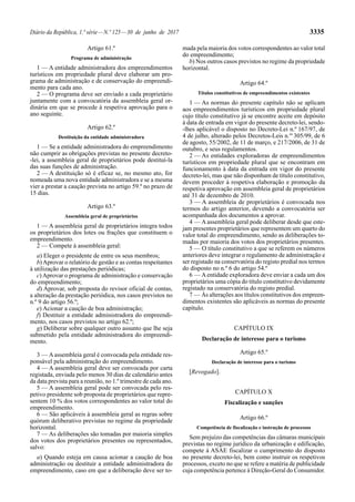 Diário da República, 1.ª série—N.º 125—30 de junho de 2017 3335
Artigo 61.º
Programa de administração
1 — A entidade administradora dos empreendimentos
turísticos em propriedade plural deve elaborar um pro-
grama de administração e de conservação do empreendi-
mento para cada ano.
2 — O programa deve ser enviado a cada proprietário
juntamente com a convocatória da assembleia geral or-
dinária em que se procede à respetiva aprovação para o
ano seguinte.
Artigo 62.º
Destituição da entidade administradora
1 — Se a entidade administradora do empreendimento
não cumprir as obrigações previstas no presente decreto-
-lei, a assembleia geral de proprietários pode destituí-la
das suas funções de administração.
2 — A destituição só é eficaz se, no mesmo ato, for
nomeada uma nova entidade administradora e se a mesma
vier a prestar a caução prevista no artigo 59.º no prazo de
15 dias.
Artigo 63.º
Assembleia geral de proprietários
1 — A assembleia geral de proprietários integra todos
os proprietários dos lotes ou frações que constituem o
empreendimento.
2 — Compete à assembleia geral:
a) Eleger o presidente de entre os seus membros;
b)Aprovar o relatório de gestão e as contas respeitantes
à utilização das prestações periódicas;
c)Aprovar o programa de administração e conservação
do empreendimento;
d) Aprovar, sob proposta do revisor oficial de contas,
a alteração da prestação periódica, nos casos previstos no
n.º 9 do artigo 56.º;
e) Acionar a caução de boa administração;
f) Destituir a entidade administradora do empreendi-
mento, nos casos previstos no artigo 62.º;
g) Deliberar sobre qualquer outro assunto que lhe seja
submetido pela entidade administradora do empreendi-
mento.
3 — Aassembleia geral é convocada pela entidade res-
ponsável pela administração do empreendimento.
4 — A assembleia geral deve ser convocada por carta
registada, enviada pelo menos 30 dias de calendário antes
da data prevista para a reunião, no 1.º trimestre de cada ano.
5 — A assembleia geral pode ser convocada pelo res-
petivo presidente sob proposta de proprietários que repre-
sentem 10 % dos votos correspondentes ao valor total do
empreendimento.
6 — São aplicáveis à assembleia geral as regras sobre
quórum deliberativo previstas no regime da propriedade
horizontal.
7 — As deliberações são tomadas por maioria simples
dos votos dos proprietários presentes ou representados,
salvo:
a) Quando esteja em causa acionar a caução de boa
administração ou destituir a entidade administradora do
empreendimento, caso em que a deliberação deve ser to-
mada pela maioria dos votos correspondentes ao valor total
do empreendimento;
b) Nos outros casos previstos no regime da propriedade
horizontal.
Artigo 64.º
Títulos constitutivos de empreendimentos existentes
1 — As normas do presente capítulo não se aplicam
aos empreendimentos turísticos em propriedade plural
cujo título constitutivo já se encontre aceite em depósito
à data de entrada em vigor do presente decreto-lei, sendo-
-lhes aplicável o disposto no Decreto-Lei n.º 167/97, de
4 de julho, alterado pelos Decretos-Leis n.os
305/99, de 6
de agosto, 55/2002, de 11 de março, e 217/2006, de 31 de
outubro, e seus regulamentos.
2 — As entidades exploradoras de empreendimentos
turísticos em propriedade plural que se encontram em
funcionamento à data da entrada em vigor do presente
decreto-lei, mas que não disponham de título constitutivo,
devem proceder à respetiva elaboração e promoção da
respetiva aprovação em assembleia geral de proprietários
até 31 de dezembro de 2010.
3 — A assembleia de proprietários é convocada nos
termos do artigo anterior, devendo a convocatória ser
acompanhada dos documentos a aprovar.
4 — A assembleia geral pode deliberar desde que este-
jam presentes proprietários que representem um quarto do
valor total do empreendimento, sendo as deliberações to-
madas por maioria dos votos dos proprietários presentes.
5 — O título constitutivo a que se referem os números
anteriores deve integrar o regulamento de administração e
ser registado na conservatória do registo predial nos termos
do disposto no n.º 6 do artigo 54.º
6 — Aentidade exploradora deve enviar a cada um dos
proprietários uma cópia do título constitutivo devidamente
registado na conservatória do registo predial.
7 — Às alterações aos títulos constitutivos dos empreen-
dimentos existentes são aplicáveis as normas do presente
capítulo.
CAPÍTULO IX
Declaração de interesse para o turismo
Artigo 65.º
Declaração de interesse para o turismo
[Revogado].
CAPÍTULO X
Fiscalização e sanções
Artigo 66.º
Competência de fiscalização e instrução de processos
Sem prejuízo das competências das câmaras municipais
previstas no regime jurídico da urbanização e edificação,
compete à ASAE fiscalizar o cumprimento do disposto
no presente decreto-lei, bem como instruir os respetivos
processos, exceto no que se refere a matéria de publicidade
cuja competência pertence à Direção-Geral do Consumidor.
 