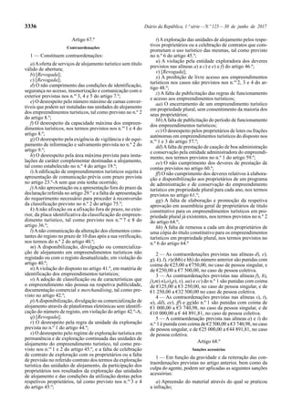 3336 Diário da República, 1.ª série—N.º 125—30 de junho de 2017
Artigo 67.º
Contraordenações
1 — Constituem contraordenações:
a)Aoferta de serviços de alojamento turístico sem título
válido de abertura;
b) [Revogada];
c) [Revogada];
d) O não cumprimento das condições de identificação,
segurança no acesso, insonorização e comunicação com o
exterior previstas nos n.os
3, 4 e 5 do artigo 7.º;
e) O desrespeito pelo número máximo de camas conver-
tíveis que podem ser instaladas nas unidades de alojamento
dos empreendimentos turísticos, tal como previsto no n.º 2
do artigo 8.º;
f) O desrespeito da capacidade máxima dos empreen-
dimentos turísticos, nos termos previstos nos n.os
1 e 4 do
artigo 8.º;
g) O desrespeito pela exigência de vigilância e de equi-
pamento de informação e salvamento prevista no n.º 2 do
artigo 9.º;
h) O desrespeito pela área máxima prevista para insta-
lações de caráter complementar destinadas a alojamento,
tal como estabelecido no n.º 4 do artigo 19.º;
i) A edificação de empreendimentos turísticos sujeita à
apresentação de comunicação prévia com prazo prevista
no artigo 23.º-A sem que esta tenha ocorrido;
j)Anão apresentação ou a apresentação fora do prazo da
declaração referida no artigo 29.º e a falta de apresentação
do requerimento necessário para proceder à reconversão
da classificação previsto no n.º 2 do artigo 75.º;
k) A não afixação ou a afixação fora de prazo, no exte-
rior, da placa identificativa da classificação do empreen-
dimento turístico, tal como previsto nos n.os
7 e 8 do
artigo 36.º;
l)Anão comunicação da alteração dos elementos cons-
tantes do registo no prazo de 10 dias após a sua verificação,
nos termos do n.º 2 do artigo 40.º;
m) A disponibilização, divulgação ou comercializa-
ção de alojamento em empreendimentos turísticos não
registado ou com o registo desatualizado, em violação do
artigo 40.º;
n) A violação do disposto no artigo 41.º, em matéria de
identificação dos empreendimentos turísticos;
o) A adoção de classificação ou de características que
o empreendimento não possua na respetiva publicidade,
documentação comercial e merchandising, tal como pre-
visto no artigo 42.º;
p)Adisponibilização, divulgação ou comercialização de
alojamento através de plataformas eletrónicas sem identifi-
cação do número de registo, em violação do artigo 42.º-A;
q) [Revogada];
r) O desrespeito pela regra da unidade da exploração
prevista no n.º 1 do artigo 44.º;
s) O desrespeito pelo regime de exploração turística em
permanência e de exploração continuada das unidades de
alojamento do empreendimento turístico, tal como pre-
visto nos n.os
1 e 2 do artigo 45.º, e a falta de celebração
de contrato de exploração com os proprietários ou a falta
de previsão no referido contrato dos termos da exploração
turística das unidades de alojamento, da participação dos
proprietários nos resultados da exploração das unidades
de alojamento e das condições da utilização destas pelos
respetivos proprietários, tal como previsto nos n.os
3 e 4
do artigo 45.º;
t)Aexploração das unidades de alojamento pelos respe-
tivos proprietários ou a celebração de contratos que com-
prometam o uso turístico das mesmas, tal como previsto
no n.º 6 do artigo 45.º;
u) A violação pela entidade exploradora dos deveres
previstos nas alíneas a) a c) e e) e f) do artigo 46.º;
v) [Revogada];
x) A proibição de livre acesso aos empreendimentos
turísticos nos casos não previstos nos n.os
2, 3 e 4 do ar-
tigo 48.º;
z) A falta de publicitação das regras de funcionamento
e acesso aos empreendimentos turísticos;
aa) O encerramento de um empreendimento turístico
em propriedade plural, sem consentimento da maioria dos
seus proprietários;
bb)Afalta de publicitação do período de funcionamento
dos empreendimentos turísticos;
cc) O desrespeito pelos proprietários de lotes ou frações
autónomas em empreendimentos turísticos do disposto nos
n.os
1 e 3 do artigo 57.º;
dd)Afalta de prestação de caução de boa administração
e conservação pela entidade administradora do empreendi-
mento, nos termos previstos no n.º 1 do artigo 59.º;
ee) O não cumprimento dos deveres de prestação de
contas previstos no artigo 60.º;
ff) O não cumprimento dos deveres relativos à elabora-
ção e disponibilização aos proprietários de um programa
de administração e de conservação do empreendimento
turístico em propriedade plural para cada ano, nos termos
previstos no artigo 61.º;
gg) A falta de elaboração e promoção da respetiva
aprovação em assembleia geral de proprietários de título
constitutivo para os empreendimentos turísticos em pro-
priedade plural já existentes, nos termos previstos no n.º 2
do artigo 64.º;
hh) A falta de remessa a cada um dos proprietários de
uma cópia do título constitutivo para os empreendimentos
turísticos em propriedade plural, nos termos previstos no
n.º 6 do artigo 64.º
2 — As contraordenações previstas nas alíneas d), e),
g), k), l), r)z)bb) e hh) do número anterior são punidas com
coima de €25,00 a €750,00, no caso de pessoa singular, e
de €250,00 a €7 500,00, no caso de pessoa coletiva.
3 — As contraordenações previstas nas alíneas f), h),
j),m) n),o),p), x), aa) e cc) do n.º 1 são punidas com coima
de €125,00 a €3 250,00, no caso de pessoa singular, e de
€1 250,00 a €32 500,00 no caso de pessoa coletiva.
4 — As contraordenações previstas nas alíneas s), t),
u), dd), ee), ff) e gg)do n.º 1 são punidas com coima de
€1 000,00 a €3 740,98, no caso da pessoa singular, e de
€10 000,00 a € 44 891,81, no caso de pessoa coletiva.
5 — A contraordenação prevista nas alíneas a) e i) do
n.º 1 é punida com coima de €2 500,00 a €3 740,98, no caso
de pessoa singular, e de €25 000,00 a €44 891,81, no caso
de pessoa coletiva.
Artigo 68.º
Sanções acessórias
1 — Em função da gravidade e da reiteração das con-
traordenações previstas no artigo anterior, bem como da
culpa do agente, podem ser aplicadas as seguintes sanções
acessórias:
a) Apreensão do material através do qual se praticou
a infração;
 