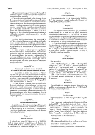 3320 Diário da República, 1.ª série—N.º 125—30 de junho de 2017
b) Documento emitido pelo Turismo de Portugal, I. P.,
relativo a dispensa de requisitos de instalação e funcio-
namento, quando aplicável;
c) Termo de responsabilidade subscrito pelo diretor
da obra ou diretor da fiscalização assegurando a con-
formidade da edificação ou da sua fração autónoma
com os fins a que se destina e o respeito pelas normas
legais e regulamentares aplicáveis tendo em conta
o uso e a classificação pretendida, atestando ainda
que as alterações introduzidas são isentas de controlo
prévio nos termos das alíneas a), b) ou c) do n.º 1
do artigo 6.º do regime jurídico da urbanização e da
edificação, juntando a memória descritiva e as telas
finais respetivas.
3 — Sem prejuízo do disposto nos artigos 64.º e
65.º do regime jurídico da urbanização e edificação,
com o comprovativo do pedido de autorização de
utilização para fins turísticos e do pagamento da taxa
devida através de autoliquidação, pode iniciar-se a
atividade.
4 — Caso se venha a verificar grave ou significativa
desconformidade do empreendimento em funciona-
mento com as normas aplicáveis, o subscritor do termo
de responsabilidade a que se refere a alínea c) do n.º 2
responde solidariamente com a entidade exploradora
do empreendimento pelos danos causados por força da
desconformidade em causa, sem prejuízo das demais
sanções aplicáveis.
Artigo 31.º-A
Comunicação de abertura em caso de ausência
de emissão de autorização de utilização para fins turísticos
1 — Decorridos os prazos previstos no n.º 3 do ar-
tigo 30.º sem que tenha sido proferida decisão expressa
ou emitido o alvará de autorização de utilização para fins
turísticos, o interessado pode comunicar à câmara muni-
cipal, com conhecimento ao Turismo de Portugal, I. P.,
a sua decisão de abrir ao público.
2 — Caso se venha a verificar grave ou significativa
desconformidade do empreendimento em funciona-
mento com o projeto aprovado, os subscritores dos ter-
mos de responsabilidade entregues na câmara municipal
respondem solidariamente com a entidade exploradora
do empreendimento, pelos danos causados por força da
desconformidade em causa, sem prejuízo das demais
sanções aplicáveis.
Artigo 42.º-A
Divulgação e comercialização
As plataformas eletrónicas que disponibilizem, di-
vulguem ou comercializem alojamento nos termos do
n.º 1 e da alínea b) do n.º 2 do artigo 2.º, devem exigir
e exibir na plataforma o respetivo número de Registo
Nacional de Turismo.»
Artigo 4.º
Alteração sistemática
A epígrafe do artigo 29.º Decreto-Lei n.º 39/2008,
de 7 de março, alterado e republicado pelo Decreto-Lei
n.º 186/2015, de 3 de setembro, passa a denominar-se
«Comunicação ao Turismo de Portugal, I. P.».
Artigo 5.º
Norma repristinatória
É repristinado o artigo 24.º do Decreto-Lei n.º 39/2008,
de 7 de março, na redação dada pelo Decreto-Lei
n.º 228/2009, de 14 de setembro.
Artigo 6.º
Norma transitória
1 — Os empreendimentos turísticos que, nos termos
do Decreto-Lei n.º 39/2008, de 7 de março, alterado e
republicado pelo Decreto-Lei n.º 186/2015, de 3 de setem-
bro, tenham sido reconvertidos e sejam explorados como
estabelecimentos de alojamento local, permanecem afetos
ao uso turístico, mantendo a necessária conformidade com
os instrumentos de gestão territorial aplicáveis.
2 — A partir da entrada em vigor do presente decreto-
-lei, considera-se extinto o procedimento administrativo
relativo aos pedidos de dispensa de categoria apresenta-
dos ao abrigo do artigo 39.º do Decreto-Lei n.º 39/2008,
de 7 de março, alterado e republicado pelo Decreto-Lei
n.º 186/2015, de 3 de setembro.
Artigo 7.º
Norma revogatória
São revogados:
a) Os n.os
2 a 5 do artigo 5.º, os n.os
2, 5 e 6 do artigo 20.º,
o artigo 20.º-A, o n.º 1 do artigo 21.º, a alínea a) do n.º 1 do
artigo 26.º, o n.º 6 do artigo 30.º, os n.os
7 e 8 do artigo 39.º,
o artigo 50.º e as alíneas c) e v) do n.º 1 do artigo 67.º do
Decreto-Lei n.º 39/2008, de 7 de março, alterado e republi-
cado pelo Decreto-Lei n.º 186/2015, de 3 de setembro;
b) Os n.os
2 a 7 do artigo 4.º-Ada Portaria n.º 327/2008,
de 28 de abril, alterada pela Portaria n.º 309/2015, de 25
de setembro.
Artigo 8.º
Republicação
É republicado em anexo ao presente decreto-lei, do
qual faz parte integrante, o Decreto-Lei n.º 39/2008, de 7
de março, com a redação atual.
Artigo 9.º
Entrada em vigor
O presente decreto-lei entra em vigor no dia 1 de julho
de 2017.
Visto e aprovado em Conselho de Ministros de 27 de
abril de 2017. — António Luís Santos da Costa — Mário
José Gomes de Freitas Centeno — Maria Constança Dias
Urbano de Sousa — Francisca Eugénia da Silva Dias Van
Dunem — Eduardo Arménio do Nascimento Cabrita — Ma-
nuel de Herédia Caldeira Cabral — João Pedro Soeiro de
Matos Fernandes — Amândio José de Oliveira Torres.
Promulgado em 28 de junho de 2017.
Publique-se.
O Presidente da República, MARCELO REBELO DE SOUSA.
Referendado em 29 de junho de 2017.
O Primeiro-Ministro, António Luís Santos da Costa.
 
