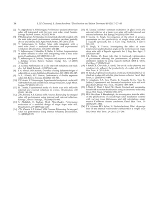 S.J.P. Gnanaraj, S. Ramachandran / Desalination and Water Treatment 80 (2017) 27–4038
[2]	 M. Appadurai, V. Velmurugan, Performance analysis of fin type
solar still integrated with fin type mini solar pond, Sustain.
Energy Technol. Assess., 9 (2015) 30–36.
[3]	 P. Malaiyappan, N. Elumalai,Asymmetrical solar still coupled with
the mini solar pond: performance evaluation on clear, partially
cloudy and cloudy days, Appl. Mech. Mater., 787 (2015) 22–26.
[4]	 V. Velmurugan, K. Srithar, Solar stills integrated with a
mini solar pond — analytical simulation and experimental
validation, Desalination, 216 (2007) 232–241.
[5]	 V. Velmurugan, J. Mandlin, B. Stalin, K. Srithar, Augmentation
of saline streams in solar stills integrating with a mini solar
pond, Desalination, 249 (2009) 143–149.
[6]	 V. Velmurugan, K. Srithar, Prospects and scopes of solar pond:
a detailed review, Renew. Sustain. Energy Rev., 12 (2008)
2253–2263.
[7]	 A. Tamini, Performance of a solar still with reflectors and black
dye, Sol. Wind Technol., 4 (1987) 443–446.
[8]	 I. Al-Hayek, O.O. Badran, The effect of using different designs of
solar stills on water distillation, Desalination, 169 (2004) 121–127.
[9]	 M.E. El-Swify, M.Z. Metias, Performance of double exposure
solar still, Renew. Energy, 26 (2002) 531–547.
[10]	 P. Prakash, V. Velmurugan, Experimental analysis of a solar still
with reflectors and sensible heat storage mediums, Appl. Mech.
Mater., 787 (2015) 107–111.
[11]	 H. Tanaka, Experimental study of a basin type solar still with
internal and external reflectors in winter, Desalination, 249
(2009) 130–134.
[12]	 Z.M. Omara, A.E. Kabeel, M.M. Younes, Enhancing the stepped
solar still performance using internal and external reflectors,
Energy Convers. Manage., 78 (2014) 876–881.
[13]	S. Abdallah, O. Badran, M.M. Abu-Khader, Performance
evaluation of a modified design of single slope solar still,
Desalination, 219 (2008) 222–230.
[14]	 Z.M. Omara, A.E. Kabeel, M.M. Younes, Enhancing the stepped
solar still performance using internal reflectors, Desalination,
314 (2013) 67–72.
[15]	H. Tanaka, Monthly optimum inclination of glass cover and
external reflector of a basin type solar still with internal and
external reflectors, Sol. Energy, 84 (2010) 1959–1966.
[16]	P. Gupta, N. Singh, Investigation of the effect of process
parameters on the productivity of single slope solar still:
a Taguchi approach, Int. J. Curr. Eng. Technol., 4 (2015)
320–322.
[17]	N. Singh, V. Francis, Investigating the effect of water
temperature and inclination angle on the performance of single
slope solar still: a Taguchi approach, Int. J. Eng. Res. Appl., 3
(2013) 404–407.
[18]	V.K. Verma, I.S. Rout, A.K. Rai, A. Gaikwad, Optimization
of parameters affecting the performance of passive solar
distillation system by using Taguchi method, IOSR J. Mech.
Civil Eng., 7 (2013) 37–42.
[19]	 P. Refalo, R. Ghirlando, S. Abela, The use of a solar chimney and
condensers to enhance the productivity of a solar still, Desal.
Wat. Treat., 8 (2015) 1–14.
[20]	 H. Tanaka, Optimum inclination of still and bottom reflector for
tilted wick solar still with flat plate bottom reflector, Desal. Wat.
Treat., 51 (2013) 6482–6489.
[21]	A. Alaudeen, S.A. Abu Thahir, K. Vasanth, M.I.A. Tom, K.
Srithar, Experimental and theoretical analysis of solar still with
glass basin, Desal. Wat. Treat., 54 (2015) 1489–1498.
[22]	 S. Maiti, C. Bhatt, P. Patel, P.K. Ghosh, Practical and sustainable
household seawater desalination using an improved solar still,
Desal. Wat. Treat., 57 (2016) 3358–3371.
[23]	 M.K. Boodhan, I. Haraksingh, An investigation into the effect
on the productivity of cascade-type solar distillation systems
with varying cover thicknesses and still orientations under
tropical Caribbean climatic conditions, Desal. Wat. Treat., 55
(2015) 3295–3302.
[24]	 T.V. Arjunan, H.S. Aybar, N. Nedunchezhian, Effect of sponge
liner on the internal heat transfer coefficients in a simple solar
still, Desal. Wat. Treat., 29 (2011) 271–284.
 