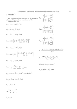 39S.J.P. Gnanaraj, S. Ramachandran / Desalination and Water Treatment 80 (2017) 27–40
Appendix 1
The following equations are used for the theoretical
calculation. They are referred from references [4,5].
For single-basin still:
Q h A T Tc b w c b w b b w, ,
( )− −
= × × −
Q U A T Tb b bloss sky
= × × −( )
Q h A T Tc w g c w g w w g, ,
( )− −
= × × −
h T T
P P T
P
c w g w g
w g w
w
,
/
.
( )( )
.
−
= − +
− +
× −








0 884
273
0 2665 103
1 3
Q h A T Tr w g r w g w w g, ,
( )− −
= × × −
h
T T
T Tr w g eff
w g
w g
,
.
. ( . )
( )−
= × ×
+( ) − +
−






ε σ 0 999
273 12 273 12
4 4

Q h A T Te w g e w g w w g, ,
( )− −
= × × −
h
M h p
M c p p p p
he w g
w fg t
a pa t w t g
c w g, ,
( )( )− −
=
× ×
× − −
1
Q A T Tr g g g g,
( . ) ( . )−
= × × + − +


sky sky
ε 273 12 273 124 4
Q h A T Tc g c g g g, ,
( )− −
= × × −sky sky sky
h Vc g,
.−
= +sky
2 9 3
∈
∈ ∈
= + −








−
eff
ug
1 1
1
1
lg
T Tasky
= − 6
T
A h z H
K T
L
m c A k
L
s s
w a
p p p w
LCZ
mcz
mcz
dt
=
+












+






( )









T
A h z H
K T
L
m c A k
L
s s
w a
p p p w
MCZ
ucz
ucz
dt
=
+












+






( )









T
A h z H
K T
L
m c A k
L
s S
w a
p p p w
UCZ
upper
upper
dt
=
+














+

( )















T
h h T AB H h T
hw
c g c g w b w s c g a
c g w
=
+ − −− − −
−
( ) ( ) ( ), , ,
,
sky sky
T
H h T h T
h hg
g S c g w w c w b w
c w b c g w
=
+ +
+
− −
− −
( ) ( ( )
( )
), ,
, ,
AB
P T Tw w
= − +7235 431 45 10 76 2
. .
h Tfg W
= −( . . )2503 4 2 398 1000
 