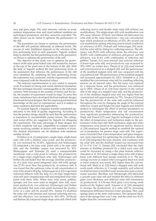 S.J.P. Gnanaraj, S. Ramachandran / Desalination and Water Treatment 80 (2017) 27–4028
area and glass angle. The solar intensity, velocity of wind,
ambient temperature dust and cloud ambient condition are
metrological parameters, and they cannot be controlled. The
other factors can be varied to optimize the performance of
the still.
The parameters we choose to optimize the performance
of the still will perform differently at different levels. The
success of solar distillation depends on the selection of the
best performing level in each parameter. Taguchi method
helps to identify the best performing levels of the parameters
we choose to optimize the performance of the still.
The objective of this study was to optimize the perfor-
mance of the solar pond linked solar still assisted by mirrors
at the top of the pond and at the bottom of the still. With
the help of Taguchi method the best performing levels of
the parameters that influence the performance of the still
were identified. By combining the best performing levels,
the experiment was conducted, and the experimental results
were compared with the theoretical values.
The factorial experimentation is very useful in research
work. It is based on strong and sound statistical foundation.
But this technique becomes unmanageable in the industrial
contexts. With increase in the number of factors and the lev-
els, the number of experiment would be large. To solve this
issue, statisticians have developed factorial replicate designs
(fractional factorial designs). But this requires good statistical
knowledge on the part of experimenter, and it is subject to
some constrains that limit the applicability.
Dr. Genichi Taguchi, a Japanese scientist contributed sig-
nificantly to the field of quality engineering. According to
him the product design should be such that the performance
is insensitive to uncontrollable (noise) factors. The orthog-
onal arrays (OAs) are suggested by Taguchi for designing
the experiments. The main advantage of these designs lies
in their simplicity and easy adaptability to complex experi-
ments involving number of factors with numbers of levels.
The desired information can be obtained with minimum
number of trails.
El-Sebaii et al. [1] integrated a single-slope single-basin
solar still with a shallow solar pond, and the productiv-
ity was increased by 52.36%. Appadurai and Velmurugan
[2] integrated a fin type solar pond with a fin type solar
still, and the distillate output was increased by 50%.
Malaiyappan and Elumalai [3] used a semipermeable
membrane, and a solar pond to enhance the productivity
of a single-slope single-basin solar still. Velmurugan and
Srithar [4] concluded that the average distillate productiv-
ity of a mini solar pond integrated solar still with sponge
was 57.8% more than the productivity of ordinary still. It
was found that the optimum value of salt concentration in
mini solar pond is 80 g/kg. Velmurugan et al. [5] evaporated
industrial effluent with the help of a fin type single-basin
solar still and a stepped solar still and integrated mini solar
pond with these stills. When mini solar pond, pebbles,
sponges and fins were used in stepped solar still, maxi-
mum productivity was achieved. Velmurugan and Srithar
[6] concluded that mini solar pond increased the produc-
tivity of a solar still by around 59%. Tamini [7] modified
the solar still with internal and external reflecting mirrors,
and the efficiency was increased by 20%–30%. Al-Hayek
and Badran [8] compared single-slope solar still, fitted with
reflecting mirror and double slope solar still without any
modifications. The single-slope still with modification was
20% more efficient. El-Swify and Metias [9] fabricated two
solar stills of the same dimensions – one was conventional
type which produced an efficiency of 22%, the second one
was modified by adding reflecting mirror which resulted in
an efficiency of 83%. Prakash and Velmurugan [10] modi-
fied the solar still by fitting two reflecting mirrors. The effi-
ciency was 29.2% with reflectors alone, the efficiency was
38.68% with combination of reflectors and gravel, and the
efficiency was 41.6% with combination of reflectors and
pebbles. Tanaka [11] used internal and external reflectors
in basin type solar still, and productivity was increased by
70%–100% on winter days. Omara et al. [12] used internal
and external mirror in a stepped still, and the performance
of the modified stepped solar still was compared with the
conventional still. The performance of the modified stepped
still increased approximately by 125%. Abdallah et al. [13]
modified the conventional solar still by installing reflecting
mirrors on all internal sides. The flat basin was replaced
by a stepwise basin, and the performance was enhanced
up to 180%. Omara et al. [14] fixed mirrors in the vertical
side of the steps of a stepped solar still, and the productiv-
ity of the modified stepped solar still was higher than the
conventional still approximately by 75%. Tanaka [15] found
that the productivity of the solar still could be enhanced
throughout the year by changing the angle of the external
reflectors. Gupta and Singh [16] used Taguchi and ANOVA
method to investigate the effect of process parameters on
productivity. Water temperature and salt concentration
were significant parameters influencing the productivity.
Singh and Francis [17] used Taguchi technique to find out
the effect of temperature and inclination angle on the per-
formance of the solar still. Both inclination angle and water
temperature were found to be significant factors. Verma et
al. [18] employed Taguchi method to establish the optimal
set of parameters for passive slope solar still. The experi-
ment concluded that water temperature and glass tempera-
ture were important for optimizing the production. Refalo
et al. [19] integrated the solar chimney and condenser with
the solar still, and the distillate output was increased from
4.7 to 5.11 L/m2
d. Tanaka [20] concluded that the daily
amount of distillate produced by a tilted wick solar still
could be increased by using a flat plate bottom reflector.
Alaudeen et al. [21] tested a single-slope solar still of glass
basin with different heat storage materials in it. The per-
centage increase in output when corrugated sheet was used
as basin material was nearly 34% higher than the conven-
tional still. Maiti et al. [22] fitted a stepped solar still with
north south reflectors in V-trough assembly and achieved
twofold increase in distilled water production from concen-
trated seawater. Boodhan and Haraksingh [23] fabricated
a cascade type solar still and studied the effect of different
glass cover thickness and different solar still orientations
on productivity. A 4.76-mm thick glass cover facing south
produced the highest yield. Arjunan et al. [24] attempted
to increase the productivity of a solar still by increasing
temperature difference between water and glass. They used
sponge liners at the inner wall surface. The optimum thick-
ness of the sponge liner was 5 mm, and the yield was 35.2%
higher than the conventional still.
 