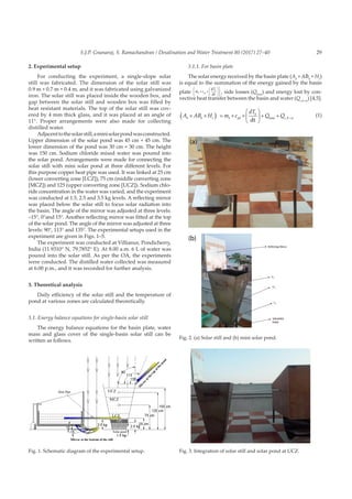 29S.J.P. Gnanaraj, S. Ramachandran / Desalination and Water Treatment 80 (2017) 27–40
2. Experimental setup
For conducting the experiment, a single-slope solar
still was fabricated. The dimension of the solar still was
0.9 m × 0.7 m × 0.4 m, and it was fabricated using galvanized
iron. The solar still was placed inside the wooden box, and
gap between the solar still and wooden box was filled by
heat resistant materials. The top of the solar still was cov-
ered by 4 mm thick glass, and it was placed at an angle of
11°. Proper arrangements were also made for collecting
distilled water.
Adjacenttothesolarstill,aminisolarpondwasconstructed.
Upper dimension of the solar pond was 45 cm × 45 cm. The
lower dimension of the pond was 30 cm × 30 cm. The height
was 150 cm. Sodium chloride mixed water was poured into
the solar pond. Arrangements were made for connecting the
solar still with mini solar pond at three different levels. For
this purpose copper heat pipe was used. It was linked at 25 cm
(lower converting zone [LCZ]), 75 cm (middle converting zone
[MCZ]) and 125 (upper converting zone [UCZ]). Sodium chlo-
ride concentration in the water was varied, and the experiment
was conducted at 1.5, 2.5 and 3.5 kg levels. A reflecting mirror
was placed below the solar still to focus solar radiation into
the basin. The angle of the mirror was adjusted at three levels:
–15°, 0°and 15°. Another reflecting mirror was fitted at the top
of the solar pond. The angle of the mirror was adjusted at three
levels: 90°, 113° and 135°. The experimental setups used in the
experiment are given in Figs. 1–5.
The experiment was conducted at Villianur, Pondicherry,
India (11.9310° N, 79.7852° E). At 8.00 a.m. 6 L of water was
poured into the solar still. As per the OA, the experiments
were conducted. The distilled water collected was measured
at 6.00 p.m., and it was recorded for further analysis.
3. Theoretical analysis
Daily efficiency of the solar still and the temperature of
pond at various zones are calculated theoretically.
3.1. Energy balance equations for single-basin solar still
The energy balance equations for the basin plate, water
mass and glass cover of the single-basin solar still can be
written as follows.
3.1.1. For basin plate
The solar energy received by the basin plate (Ab
×ABb
× Hs
)
is equal to the summation of the energy gained by the basin
plate m c
T
b pb
b
× ×












d
dt
, side losses (Qloss
) and energy lost by con-
vective heat transfer between the basin and water (Qc,b–w
) [4,5].
A AB H m c
dT
Q Qb b s b pb
b
c b w
× ×( ) = × ×





 + + −
dt loss ,
(1)
Fig. 1. Schematic diagram of the experimental setup.
(a)
(b)
Fig. 2. (a) Solar still and (b) mini solar pond.
Fig. 3. Integration of solar still and solar pond at UCZ.
 
