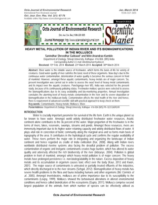 Octa Journal of Environmental Research Jan.-March 2014 
International Peer-Reviewed Journal ISSN 2321-3655 
Oct. Jour. Env. Res. Vol. 2(1): 67-76 
Available online http://www.sciencebeingjournal.com 
Octa Journal of Environmental Research 
Research Article 
HEAVY METAL POLLUTION OF INDIAN RIVER AND ITS BIOMAGNIFICATIONS 
IN THE MOLLUSCS 
Sanindhar Shreedhar Gaikwad* and Nitin Anandrao Kamble 
Department of Zoology, Shivaji University, Kolhapur- 416 004, (MS) India 
Corresponding Author’s E-mail: drknitinkumar@yahoo.in 
Received: 15th Feb. 2014 Revised: 23rd March 2014 Accepted: 30th March 2014 
Abstract: River water is the reliable source of freshwater, which forms the basis of life for variety of 
creatures. Good water quality of river satisfies the basic need of these organisms. Now day’s due to the 
continuous water contamination, deterioration of water quality is becomes the serious concern in front 
of mankind. However, amongst these aquatic contaminants, heavy metals are of major concern. So, 
present investigation was carried out in order to assess the exact level of heavy metal contaminants 
and its impact over the aquatic creatures. Panchganga river MS, India was selected for the present 
study, because of its continuously polluting status. Freshwater mollusc species were selected to assess 
the biomagnifications due to its easy availability and bio-monitoring properties. Annual investigation 
concludes the alarming level of heavy metals contamination in the river and its severe deposition or 
biomagnification in the molluscan body. Contamination affects the total health of the river and hence, 
there is requirement of advanced scientific skill with practical approach to keep check on them. 
Key words: Contaminants; Heavy metals; Molluscs; River. 
Postal Address: Department of Zoology, Shivaji University, Kolhapur- 416 004 (MS) Ph- 02312609249 
INTRODUCTION 
Water is crucially important parameter for survival of the life form. Earth is the unique planet so 
far known to have water. Amongst world widely distributed freshwater water resources, Asiatic 
continent alone contributes to the 36 percent of the water. Major proportion of the freshwater is in the 
terms of rivers, lakes, reservoirs, swamps, streams and ponds. Amongst these resources, rivers are 
immensely important due to its higher water retaining capacity and widely distributed flows of water. It 
plays vital role in concretion of biotic community along the marginal area and so forms main basis of 
topography of the area. It contributes in the hydrological cycle and confirms the regular availability of 
water. These rivers perform the major role in integrating and organizing the landscape of Indian 
continent and hence regarded as cradle of India civilization (Kar, 2008). Along with Indian rivers 
worldwide distributed riverine systems also facing the dreadful problem of pollution. The excess 
contamination of organic and inorganic contaminants creates huge burden, which has altered its water 
quality and adversely affected the rich biodiversity of the river (Adeyeye, 2004). Pollution is global 
problem in front of mankind, amongst which heavy metal pollution is of major concern. The heavy 
metals have prolonged persistence i.e. non-biodegradability in the nature. Excess deposition of heavy 
metals and its accumulation in organism causes toxic effect over the body (Kaur, 2012 and Kwon, 
2001). The major source of contaminants is untreated or partially treated effluents of the industries, 
which directly discharged in to the river streams (Sehgal, 2012). Biomagnification of heavy metals has 
severe health problems to the flora and fauna including humans and other organisms (Mc Cormick et 
al., 2005). Amongst invertebrates, molluscs are of prime importance due to its susceptibility to the 
contaminants (Lovjoy, 1999). Molluscs showed the behavioural alterations in altered environmental 
conditions and hence called bioindicators of the ecosystems (Gupta, 2011). Molluscs comprise second 
largest population of the animals from which number of species can be effectively utilised as 
 