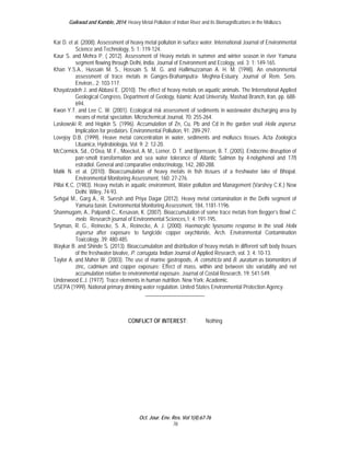 Gaikwad and Kamble, 2014; Heavy Metal Pollution of Indian River and its Biomagnifications in the Molluscs 
Kar D. et al. (2008). Assessment of heavy metal pollution in surface water. International Journal of Environmental 
Oct. Jour. Env. Res. Vol 1(4):67-76 
76 
Science and Technology, 5: 1; 119-124. 
Kaur S. and Mehra P. ( 2012). Assessment of Heavy metals in summer and winter season in river Yamuna 
segment flowing through Delhi, India. Journal of Environment and Ecology, vol. 3; 1: 149-165. 
Khan Y.S.A., Hussain M. S., Hossain S. M. G. and Hallimuzzaman A. H. M. (1998). An environmental 
assessment of trace metals in Ganges-Brahamputra- Meghna-Estuary. Journal of Rem. Sens. 
Environ., 2: 103-117. 
Khayatzadeh J. and Abbasi E. (2010). The effect of heavy metals on aquatic animals. The International Applied 
Geological Congress, Department of Geology, Islamic Azad University, Mashad Branch, Iran, pp. 688- 
694. 
Kwon Y.T. and Lee C. W. (2001). Ecological risk assessment of sediments in wastewater discharging area by 
means of metal speciation. Microchemical Journal, 70: 255-264. 
Laskowski R. and Hopkin S. (1996). Accumulation of Zn, Cu, Pb and Cd in the garden snail Helix aspersa: 
Implication for predators. Environmental Pollution, 91: 289-297. 
Lovejoy D.B. (1999). Heave metal concentration in water, sediments and molluscs tissues. Acta Zoologica 
Lituanica, Hydrobiologia, Vol. 9; 2: 12-20. 
McCormick, Sd., O’Dea, M. F., Moeckel, A. M., Lerner, D. T. and Bjornsson, B. T. (2005). Endocrine disruption of 
parr-smolt transformation and sea water tolerance of Atlantic Salmon by 4-nolyphenol and 17ß 
estradiol. General and comparative endocrinology, 142, 280-288. 
Malik N. et al. (2010). Bioaccumulation of heavy metals in fish tissues of a freshwater lake of Bhopal. 
Environmental Monitoring Assessment, 160: 27-276. 
Pillai K.C. (1983). Heavy metals in aquatic environment, Water pollution and Management (Varshey C.K.) New 
Delhi: Wiley, 74-93. 
Sehgal M., Garg A., R. Suresh and Priya Dagar (2012). Heavy metal contamination in the Delhi segment of 
Yamuna basin. Environmental Monitoring Assessment, 184, 1181-1196. 
Shanmugam, A., Palpandi C., Kesavan, K. (2007). Bioaccumulation of some trace metals from Begger’s Bowl C. 
melo. Research journal of Environmental Sciences,1; 4: 191-195. 
Snyman, R. G., Reinecke, S. A., Reinecke, A. J. (2000). Haemocytic lysosome response in the snail Helix 
aspersa after exposure to fungicide copper oxychloride, Arch. Environmental Contamination 
Toxicology, 39: 480-485. 
Waykar B. and Shinde S. (2013). Bioaccumulation and distribution of heavy metals in different soft body tissues 
of the freshwater bivalve, P. corrugata. Indian Journal of Applied Research, vol. 3; 4: 10-13. 
Taylor A. and Maher W. (2003). The use of marine gastropods, A. constricta and B. auratum as biomonitors of 
zinc, cadmium and copper exposure: Effect of mass, within and between site variability and net 
accumulation relative to environmental exposure. Journal of Costal Research, 19: 541-549. 
Underwood E.J. (1977). Trace elements in human nutrition. New York: Academic. 
USEPA (1999). National primary drinking water regulation. United States Environmental Protection Agency. 
______________________ 
CONFLICT OF INTEREST : Nothing 
