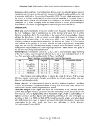 Gaikwad and Kamble, 2014; Heavy Metal Pollution of Indian River and its Biomagnifications in the Molluscs 
bioindicators. At stressed heavy metal contamination, it shows weight loss, altered respiration, improper 
reproduction, excess mucus secretion and other hampered physiological conditions which can be used 
to assess the total health of the ecosystem (Khayatzadeh, 2010). The only reliable way to overcome 
the problem of the heavy metal pollution is regular and periodic monitoring of the aquatic resources, 
which helps to keep check on the concentration of the contaminants and prevents the further pollution 
(Bellingham, 2012). Hence, by keeping in view the availed conditions of the river, present investigation 
was conducted to assess the heavy metal pollution and its biomagnification in the molluscs. 
EXPERIMENTAL 
Study area: Union or combination of five rivers Kumbhi, Kasari, Bhogawati, Tulsi and saraswati forms 
the river Panchganga, which is considered as one of the important and sacred river of eastern 
Maharashtra’s Kolhapur district. The river is lifeline for the number of cities, town and villages situated 
all along the flow of river. Its 85 kms stream is most reliable source of freshwater for drinking, 
agricultural and industrial activities of the nearby areas, which in turns contaminates the river by 
depositing tremendous amount of waste produced per day (Gaikwad and Kamble, 2013). Panchganga 
river is situated at average height of 550 meters above the sea level. Its large catchment area provides 
ample water and forms the sinks or basin for dumping of domestic waste and industrial effluents of the 
nearby situated villages and industries. Such a huge disposal creates a burden over the water quality of 
the river and causes heavy metals contaminations. 
Monitoring Sites: Five monitoring sites viz. S1, S2, S3, S4 and S5 were selected for regular monitoring 
of the river. S1 and S2 were from upstream, whereas, S3, S4 and S5 were located downstream of the 
river. Their geographic position was illustrated in the Figure 1 and Table 1. 
Table 1. Location of monitoring sites from river Panchganga 
Code Name Longitude Latitude Elevation from Sea level 
S1 Prayag-Chikhli 16º 44’ N 74 º 10’ E 1780 ft. 
S2 Shivaji Bridge 16º 42’ N 74 º 13’ E 1786 ft. 
S3 Rukdi 16º 42’ N 74 º 20’ E 1770 ft. 
S4 Narsobawadi 16º 41’ N 74 º 36’ E 1754 ft. 
S5 Ichalkaranji 16º 41’ N 74 º 35’ E 1763 ft. 
Water samples were monthly collected in between the period of February, 2012 to January 
2013 from selected monitoring sites. Samples were collected well below the water surface using one-litter 
Oct. Jour. Env. Res. Vol 1(4):67-76 
68 
acid leached polythene bottle. 
Animal collection: For the investigation 3 molluscan species viz. Bellamya bengalensis, Lamellidens 
corrianus and Parreysia corrugata were collected all along bank area of river. Water samples and 
molluscs were carried to the laboratory for laboratoric analysis. 
Laboratoric analysis: Water samples were filtered and treated with 6N of HNO3 for metal detection 
(APHA, 2005). Sampled molluscan species were dissected immediately. Gonadal and foot tissues were 
kept in oven at 120°C for drying reaching until to the constant weight. One gm of each dried tissue in 
triplicate were taken and then digested with diacid (HNO3 and HClO4 in 2:1 ratio) on hot plate as 
prescribed by Canli et al. (1998) and Malik, (2010). Completely digested samples were further diluted 
with distilled water in the range of standards and subjected to metal determinations. Heavy metals 
concentrations in the water sample and tissues were determined by Atomic Absorption 
Spectrophotometer (Chemito AA 201). 
 