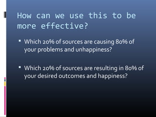 How can we use this to be
more effective?
 Which 20% of sources are causing 80% of
  your problems and unhappiness?

 Which 20% of sources are resulting in 80% of
  your desired outcomes and happiness?
 
