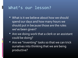 What’s our lesson?

 What is it we believe about how we should
  spend our days and how many hours we
  should put in because those are the rules
  we’ve been given?
 Are we doing work that a clerk or an assistant
  could be doing?
 Are we “inventing” tasks so that we can trick
  ourselves into thinking that we are being
  productive?
 