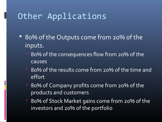 Other Applications

 80% of the Outputs come from 20% of the
  inputs.
   80% of the consequences flow from 20% of the
    causes
   80% of the results come from 20% of the time and
    effort
   80% of Company profits come from 20% of the
    products and customers
   80% of Stock Market gains come from 20% of the
    investors and 20% of the portfolio
 