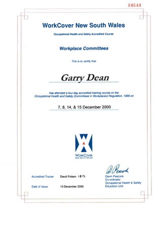 84644
WorkOover New South Wales
Occupational Health and Safety Accredited Course
Workplace Committees
Thís is to certify that
Dean
has attended a four-day accredíted training æurse on the
Occupational Health and Safety (Committees in Workplaces) Regulation, 1999 on
7, 8, 14, & 15 Deiember 2000
wA
A
WonrCoveR
NEW SOUTH WALES
Accredited Trainer David Polsen t I l5 Dawn Peacock
Co-ordinator
Occupational Health & Safety
Education UnitDate of issue: 15 December 2000
 