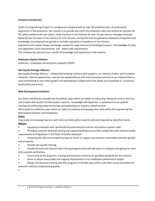 2 Zindzi Fire Engineering Projects – Capabilities Statement
Company Introduction
Zindzi Fire Engineering Projects is a progressive company built on over 30 combined years of professional
experience in fire protection. Our mission is to provide top notch fire protection sales and services to improve the
life safety conditions for our clients, Zindzi has been in the Industry for over 10 year and our Strategic associate
Alpha Pyrosec has been in the industry for over 30 years, during this time we gained an avalanche of expertise and
knowledge, encompassed we gained an enviable reputation of excellence in the industry
Experience with system design and design reviews for large commercial buildings/ projects. of codes
and regulations Local requirements, and safety code requirements.
The company key personal has a wealth of knowledge and experience in the industry
Employees Equity Initiatives
Initiatives – Employees shared option programs (ESOP)
Non-Equity strategic Alliances
Non-Equity Strategic Alliance – collaborated working relations with suppliers, our industry clusters and innovative
networks, informal agreements, internal non-equity alliance with interconnected partners in our industry that co-
exist contributing to each other growth and development collaboration that allows and contribute to increasing
productivity and service.
Skills Development Initiatives
Our Vision and Mission provides the foundation upon which our beliefs of redressing imbalances and to meet our
client needs with quality Fire Reticulation Systems , knowledge and expansion is paramount to our growth,
training and embracing latest technology and expanding our industry related services
We provide the platforms upon which our staff can enhance and develop their skills within the Engineering Fire
Reticulations Systems and Installations.
Vision
To provide and empower learners with technical skills and to meet the demand required by identified clients
Mission
• Equipping employees with specifically focused technical and fire reticulations systems skills
• Providing customer directed training and capacity building courses that comply fully with national quality
requirements and legislation in the fields of further education
• Enhancing the skill and competency base of clients to support and enhance sustainable economic growth
and prosperity
• Provide site specific training
• Provide focused and relevant skills training programs that will add value to employee and geared to client
and customer satisfaction.
• Ensure that all the programs, training and outcomes conforms to specified standards for this industry
• Strive to obtain measurable and ongoing improvement in our employees-performance output
• Design and structure training and skills programs in flexible ways which make them easily accessible and
economic without compromising quality.
•
 