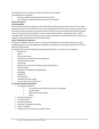 5 Zindzi Fire Engineering Projects – Capabilities Statement
The reduction of injuries and the elimination of hazards that may threaten
The wellbeing of our employees
• Ensuring a healthy and productive working environment.
• The prevention, reduction, elimination and control of incidents.
Environment Science
Our Responsibility
Natural resources have been referred to as the 'merchandise' produced by the environment, and in this respect,
ecosystem services are the 'facilities' that we rely on to help produce the merchandise. Ecosystem services are the
environment's natural processes that provide us with the resources we need to support life. Common ecosystem
services include water and air purification, nutrient cycling, climate regulation, pollinating of plants, and the
recycling of waste. Just like some natural resources, ecosystem services are also limited and can be used up if not
regulated. Introducing GreenMist and Enviromist products
Service / Maintenance Component
Fire Equipment Register after each service in accordance with SAQCC-Fire ensures that technicians servicing
firefighting equipment have the appropriate qualification and experience to meet legal requirements in terms of
SANS 1475, SABS and DOL.
The Register will include the following: Including general information on maintenance and reporting
• Identification
• Service
• Service requirements
• Frequency of reconditioning of fire extinguishers
• General Service procedure
• Pressurizing
• Specific service procedure for different types of extinguishers
• Pressure testing
• Procedure on completion of reconditioning
• Recharging
• Leakage test
• Final Inspection
• Protection of product quality
• Fire Hose Reel service and Practical
Fire Protection Systems Components
 Fire Suppression Systems
• Fire sprinkler systems (wet, dry, pre-action, and deluge)
• Gaseous agents
• Wet and dry chemical agents
• Water
 Fire Detection Systems
 Fire Pump Systems
 Ancillary Components
 Automatic Fire Suppression Systems
 Design Fire Systems
 Components of an automatic fire sprinkler system
 