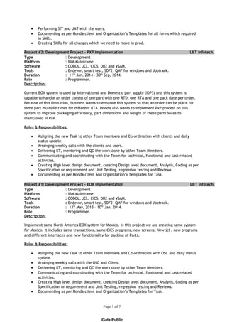 • Performing SIT and UAT with the users.
• Documenting as per Honda client and Organization’s Templates for all forms which required
in SMRs.
• Creating SMRs for all changes which we need to move in prod.
Project #2: Development Project – PXP implementation L&T infotech.
Type : Development
Platform : IBM-Mainframe
Software : COBOL, JCL, CICS, DB2 and VSAM.
Tools : Endevor, smart test, SDF2, QMF for windows and Jobtrack.
Duration : 11th
Jan, 2014 – 30th
Sep, 2014.
Role : Programmer.
Description:
Current EOX system is used by International and Domestic part supply (IDPS) and this system is
capable to handle an order consist of one part with one RTD, one RTA and one pack date per order.
Because of this limitation, business wants to enhance this system so that an order can be place for
same part multiple times for different RTA. Honda also wants to implement PxP process on this
system to improve packaging efficiency, part dimensions and weight of these part/Boxes to
maintained in PxP.
Roles & Responsibilities:
• Assigning the new Task to other Team members and Co-ordination with clients and daily
status update.
• Arranging weekly calls with the clients and users.
• Delivering KT, mentoring and QC the work done by other Team Members.
• Communicating and coordinating with the Team for technical, functional and task related
activities.
• Creating High level design document, creating Design level document, Analysis, Coding as per
Specification or requirement and Unit Testing, regression testing and Reviews.
• Documenting as per Honda client and Organization’s Templates for Task.
Project #1: Development Project – EOX implementation L&T infotech.
Type : Development
Platform : IBM-Mainframe
Software : COBOL, JCL, CICS, DB2 and VSAM.
Tools : Endevor, smart test, SDF2, QMF for windows and Jobtrack.
Duration : 13th
May, 2013 – 10th
Jan, 2014.
Role : Programmer.
Description:
Implement same North America EOX system for Mexico. In this project we are creating same system
for Mexico. It includes same transactions, same CICS programs, new screens, New jcl , new programs
and different interfaces and new functionality for packing of Parts.
Roles & Responsibilities:
• Assigning the new Task to other Team members and Co-ordination with OSC and daily status
update.
• Arranging weekly calls with the OSC and Client.
• Delivering KT, mentoring and QC the work done by other Team Members.
• Communicating and coordinating with the Team for technical, functional and task related
activities.
• Creating High level design document, creating Design level document, Analysis, Coding as per
Specification or requirement and Unit Testing, regression testing and Reviews.
• Documenting as per Honda client and Organization’s Templates for Task.
Page 3 of 7
iGate Public
 