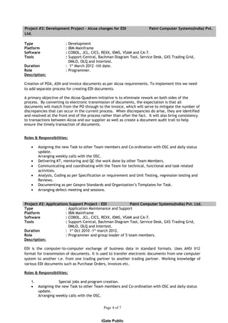 Project #3: Development Project – Alcoa changes for EDI Patni Computer Systems(India) Pvt.
Ltd.
Type : Development
Platform : IBM-Mainframe
Software : COBOL, JCL, CICS, REXX, IDMS, VSAM and CA-7.
Tools : Support-Central, Bachman Diagram Tool, Service Desk, GXS Trading Grid,
DMLO, OLQ and Intertest.
Duration : 1st
March 2012 -till date.
Role : Programmer.
Description:
Creation of POA, ASN and invoice documents as per Alcoa requirements. To implement this we need
to add separate process for creating EDI documents.
A primary objective of the Alcoa-Quadrem initiative is to eliminate rework on both sides of the
process. By converting to electronic transmission of documents, the expectation is that all
documents will match from the PO through to the invoice, which will serve to mitigate the number of
discrepancies that can occur in the current process. When discrepancies do arise, they are identified
and resolved at the front end of the process rather than after the fact. It will also bring consistency
to transactions between Alcoa and our supplier as well as create a document audit trail to help
ensure the timely transaction of documents.
Roles & Responsibilities:
• Assigning the new Task to other Team members and Co-ordination with OSC and daily status
update.
Arranging weekly calls with the OSC.
• Delivering KT, mentoring and QC the work done by other Team Members.
• Communicating and coordinating with the Team for technical, functional and task related
activities.
• Analysis, Coding as per Specification or requirement and Unit Testing, regression testing and
Reviews.
• Documenting as per Gexpro Standards and Organization’s Templates for Task.
• Arranging defect meeting and sessions.
Project #2: Applications Support Project – EDI Patni Computer Systems(India) Pvt. Ltd.
Type : Application Maintenance and Support
Platform : IBM-Mainframe
Software : COBOL, JCL, CICS, REXX, IDMS, VSAM and CA-7.
Tools : Support-Central, Bachman Diagram Tool, Service Desk, GXS Trading Grid,
DMLO, OLQ and Intertest.
Duration : 1st
Oct 2010 -1st
march 2012.
Role : Programmer and group leader of 5 team members.
Description:
EDI is the computer-to-computer exchange of business data in standard formats. Uses ANSI X12
format for transmission of documents. It is used to transfer electronic documents from one computer
system to another i.e. from one trading partner to another trading partner. Working knowledge of
various EDI documents such as Purchase Orders, Invoices etc.
Roles & Responsibilities:
1. Special jobs and program creation.
• Assigning the new Task to other Team members and Co-ordination with OSC and daily status
update.
Arranging weekly calls with the OSC.
Page 4 of 7
iGate Public
 