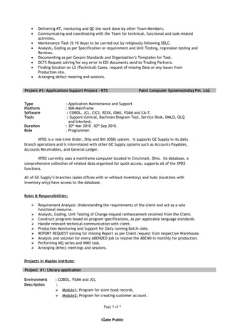 • Delivering KT, mentoring and QC the work done by other Team Members.
• Communicating and coordinating with the Team for technical, functional and task related
activities.
• Maintenance Task (5-10 days) to be carried out by religiously following SDLC.
• Analysis, Coding as per Specification or requirement and Unit Testing, regression testing and
Reviews.
• Documenting as per Gexpro Standards and Organization’s Templates for Task.
• DCTS Request solving for any error in EDI documents send to Trading Partners.
• Finding Solution on L2 (Technical) Cases, request of missing Data or any issues from
Production site.
• Arranging defect meeting and sessions.
Project #1: Applications Support Project – RTS Patni Computer Systems(India) Pvt. Ltd.
Type : Application Maintenance and Support
Platform : IBM-Mainframe
Software : COBOL, JCL, CICS, REXX, IDMS, VSAM and CA-7.
Tools : Support-Central, Bachman Diagram Tool, Service Desk, DMLO, OLQ
and Intertest.
Duration : 30th
Mar 2010 -30th
Sep 2010.
Role : Programmer.
XPD2 is a real-time Order, Ship and Bill (OSB) system. It supports GE Supply in its daily
branch operations and is interrelated with other GE Supply systems such as Accounts Payables,
Accounts Receivables, and General Ledger.
XPD2 currently uses a mainframe computer located in Cincinnati, Ohio. Its database, a
comprehensive collection of related data organized for quick access, supports all of the XPD2
functions.
All of GE Supply’s branches (sales offices with or without inventory) and hubs (locations with
inventory only) have access to the database.
Roles & Responsibilities:
 Requirement Analysis: Understanding the requirements of the client and act as a sole
functional resource.
 Analysis, Coding, Unit Testing of Change request/enhancement received from the Client.
 Construct programs based on program specifications, as per applicable language standards.
 Handle relevant technical communication with client.
 Production Monitoring and Support for Daily running Batch-Jobs.
 REPORT REQUEST solving for missing Report as per Client request from respective Warehouse.
 Analysis and solution for every ABENDED job to resolve the ABEND in monthly for production.
 Performing MQ series and WMS task.
 Arranging defect meetings and sessions.
Projects in Maples institute:
Project #1: Library application
Environment : COBOL, VSAM and JCL
Description :
 Module1: Program for store book records.
 Module2: Program for creating customer account.
Page 5 of 7
iGate Public
 