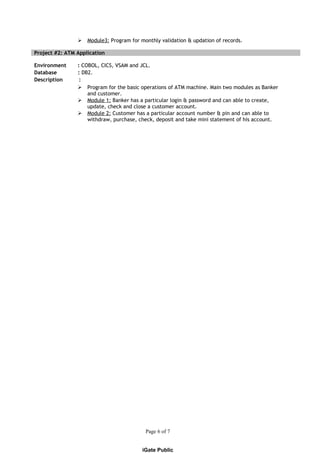  Module3: Program for monthly validation & updation of records.
Project #2: ATM Application
Environment : COBOL, CICS, VSAM and JCL.
Database : DB2.
Description :
 Program for the basic operations of ATM machine. Main two modules as Banker
and customer.
 Module 1: Banker has a particular login & password and can able to create,
update, check and close a customer account.
 Module 2: Customer has a particular account number & pin and can able to
withdraw, purchase, check, deposit and take mini statement of his account.
Page 6 of 7
iGate Public
 