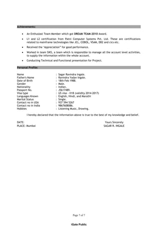 Achievements:
• An Enthusiast Team Member which got DREAM TEAM-2010 Award.
• L1 and L2 certification from Patni Computer Systems Pvt. Ltd. These are certifications
related to mainframe technologies like JCL, COBOL, VSAM, DB2 and cics etc.
• Received the ‘Appreciation” for good performance.
• Worked in team SIKS, a team which is responsible to manage all the account level activities,
to supply the information within the whole account.
• Conducting Technical and Functional presentation for Project.
Personal Profile:
Name : Sagar Ravindra Ingale.
Father's Name : Ravindra Yadav Ingale.
Date of Birth : 18th Feb 1988.
Gender : Male.
Nationality : Indian.
Passport No. : J5617489.
Visa type : US visa - H1B (validity 2014-2017)
Languages Known : English, Hindi, and Marathi
Marital Status : Single.
Contact no in USA : 937 594 5267
Contact no in India : 9867608086.
Hobbies : Listening Music, Drawing.
I hereby declared that the information above is true to the best of my knowledge and belief.
DATE: Yours Sincerely
PLACE: Mumbai SAGAR R. INGALE
Page 7 of 7
iGate Public
 