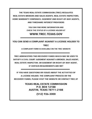 THE TEXAS REAL ESTATE COMMISSION (TREC) REGULATES 

REAL ESTATE BROKERS AND SALES AGENTS, REAL ESTATE INSPECTORS, 

HOME WARRANTY COMPANIES, EASEMENT AND RIGHT-OF-WAY AGENTS, 

AND TIMESHARE INTEREST PROVIDERS

YOU CAN FIND MORE INFORMATION AND

CHECK THE STATUS OF A LICENSE HOLDER AT 

WWW.TREC.TEXAS.GOV

YOU CAN SEND A COMPLAINT AGAINST A LICENSE HOLDER TO 

TREC 

A COMPLAINT FORM IS AVAILABLE ON THE TREC WEBSITE 

TREC ADMINISTERS TWO RECOVERY FUNDS WHICH MAY BE USED TO 

SATISFY A CIVIL COURT JUDGMENT AGAINST A BROKER, SALES AGENT, 

REAL ESTATE INSPECTOR, OR EASEMENT OR RIGHT-OF-WAY AGENT, 

IF CERTAIN REQUIREMENTS ARE MET

IF YOU HAVE QUESTIONS OR ISSUES ABOUT THE ACTIVITIES OF 

A LICENSE HOLDER, THE COMPLAINT PROCESS OR THE 

RECOVERY FUNDS, PLEASE VISIT THE WEBSITE OR CONTACT TREC AT 

TEXAS REAL ESTATE COMMISSION 

P.O. BOX 12188 

AUSTIN, TEXAS 78711-2188

(512) 936-3000
 