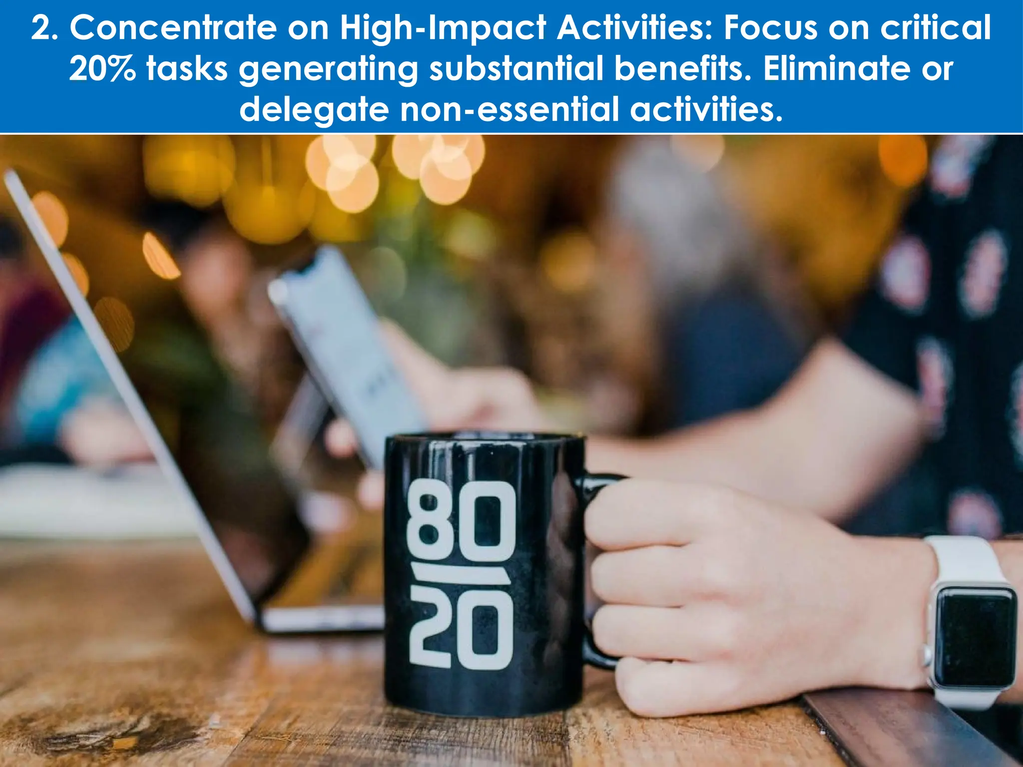 2. Concentrate on High-Impact Activities: Focus on critical
20% tasks generating substantial benefits. Eliminate or
delegate non-essential activities.