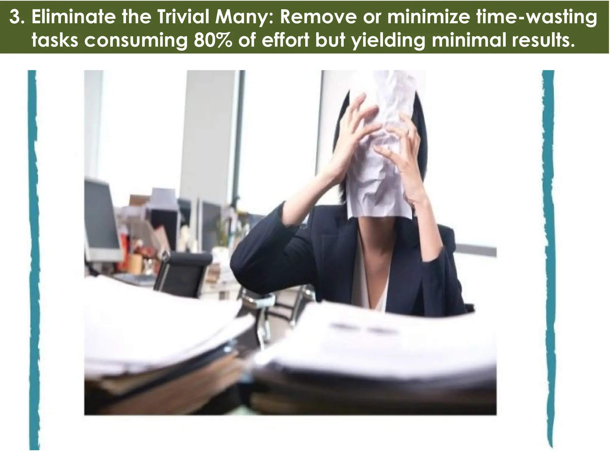 3. Eliminate the Trivial Many: Remove or minimize time-wasting
tasks consuming 80% of effort but yielding minimal results.
