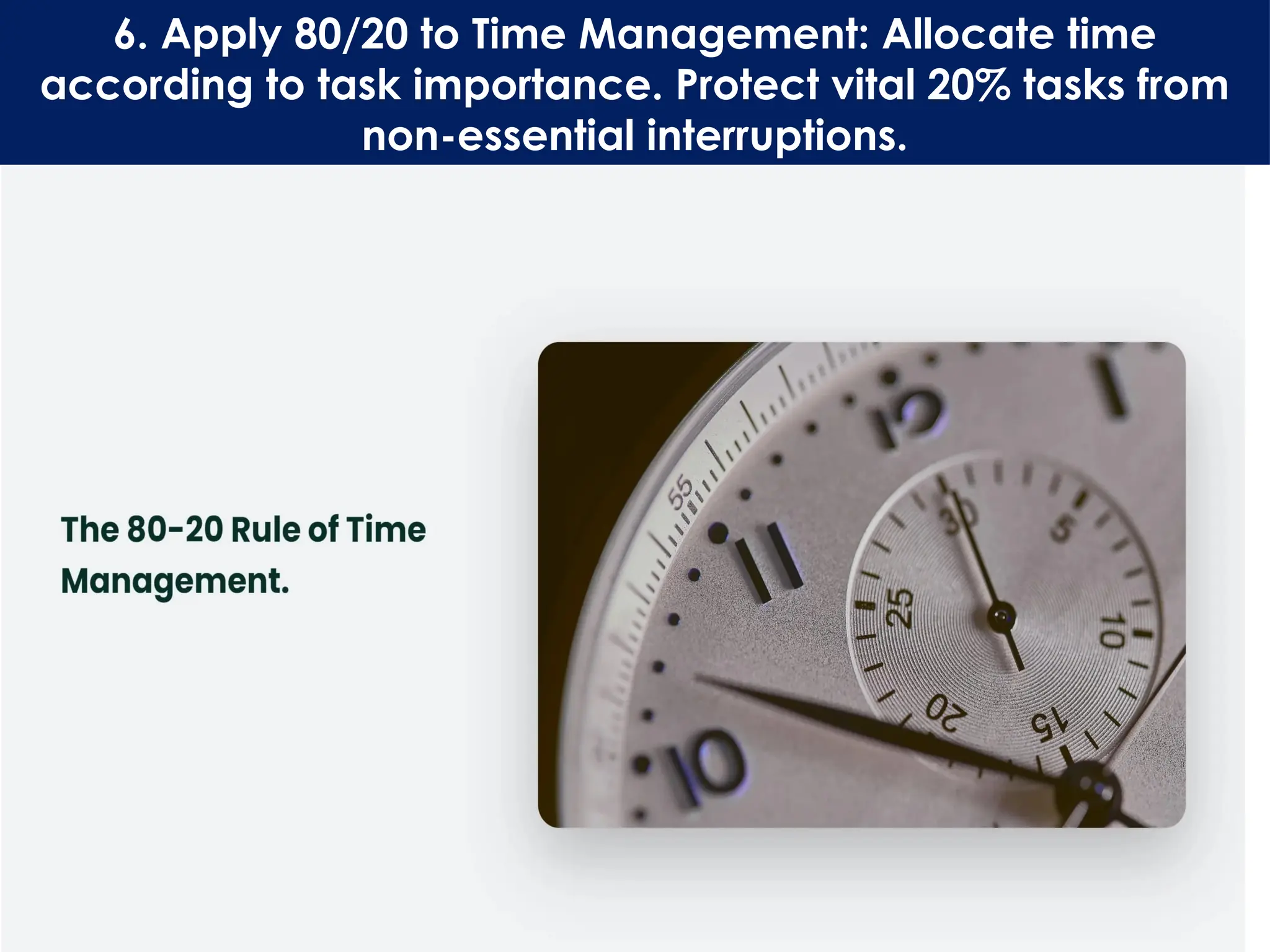6. Apply 80/20 to Time Management: Allocate time
according to task importance. Protect vital 20% tasks from
non-essential interruptions.