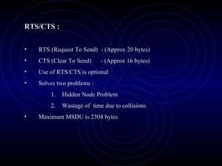 RTS/CTS :


•   RTS (Request To Send) - (Approx 20 bytes)
•   CTS (Clear To Send)     - (Approx 16 bytes)
•   Use of RTS/CTS is optional
•   Solves two problems :
        1.   Hidden Node Problem
        2.   Wastage of time due to collisions
•   Maximum MSDU is 2304 bytes
 