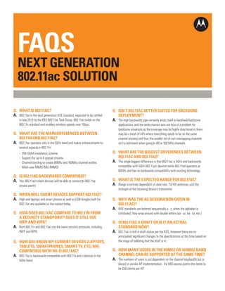 CHANNEL FAQs
FACT SHEET

FAQS

NEXT GENERATION
802.11ac SOLUTION
Q.	 WHAT IS 802.11AC?
A.	 802.11ac is the next generation IEEE standard, expected to be ratified
	
	

in late 2013 by the IEEE 802.11ac Task Group. 802.11ac builds on the
802.11n standard and enables wireless speeds over 1Gbps.

Q.	 WHAT ARE THE MAIN DIFFERENCES BETWEEN
	 802.11N AND 802.11AC?
A.	 802.11ac operates only in the 5GHz band and makes enhancements to
	

several aspects in 802.11n:

	
	
	
	

-	 256 QAM modulation scheme
-	 Support for up to 8 spatial streams
-	 Channel bonding to create 80Mhz and 160Mhz channel widths
-	 Multi-user MIMO (MU-MIMO)

Q.	 IS 802.11AC BACKWARDS COMPATIBLE?
A.	 Yes, 802.11a/n client devices will be able to connect to 802.11ac
	

access points.

Q.	 WHEN WILL CLIENT DEVICES SUPPORT 802.11AC?
A.	 High-end laptops and smart phones as well as USB dongles built for
	

802.11ac are available on the market today.

Q.	
	
	
A.	

HOW DOES 802.11AC COMPARE TO 802.11N FROM
A SECURITY STANDPOINT? DOES IT STILL USE
WEP AND WPA?

	

Q.	
	
	
A.	
	

Both 802.11n and 802.11ac use the same security protocols, including
WEP and WPA.

HOW DO I KNOW MY CURRENT DEVICES (LAPTOPS,
TABLETS, SMARTPHONES, SMART TV, ETC) ARE
COMPATIBLE WITH WI-FI 802.11AC?
802.11ac is backwards compatible with 802.11a and n devices in the
5GHz band.

Q.	 ISN’T 802.11AC BETTER SUITED FOR BACKBONE
	 DEPLOYMENT?
A.	 The high bandwidth pipe certainly lends itself to backhaul/backbone
	
	
	
	
	

applications, and the wide channel sets are less of a problem for
backbone situations as the coverage may be highly directional or there
may be a mesh of APs where everything needs to be on the same
channel anyway and thus the smaller set of non-overlapping channels
isn’t a detriment when going to 80 or 160 MHz channels.

Q.	 WHAT ARE THE BIGGEST DIFFERENCES BETWEEN
	 802.11AC AND 802.11AD?
A.	 The single biggest difference is that 802.11ac is 5GHz and backwards
	
	

compatible with 5GHz 802.11a/n devices while 802.11ad operates at
60GHz and has no backwards compatibility with existing technology.

Q.	 WHAT IS THE EXPECTED RANGE FOR 802.11AC?
A.	 Range is entirely dependent on date rate, TX/RX antennas, and the
	

strength of the receiving device’s transmitter.

Q.	 WHY WAS THE AC DESIGNATION GIVEN IN
	 802.11(AC)?
A.	 IEEE standards are lettered sequentially a - z, when the alphabet is
	

concluded, they wrap around with double letters (aa - az, ba - bz, etc.)

Q.	 IS 802.11AC A DRAFT OR IS IT AN ACTUAL
	 STANDARD NOW?
A.	 802.11ac is still in draft status per the IEEE, however there are no
	
	

anticipated significant changes to the specifications at this time based on
the stage of balloting that the draft is in.

Q.	 HOW MANY USERS IN THE 80MHZ OR 160MHZ BAND
	 CHANNEL CAN BE SUPPORTED AT THE SAME TIME?
A.	 The numbers of users is not dependent on the channel bandwidth but is
	
	

based on vendor AP implementation. For MSI access points this tends to
be 256 clients per AP.
PAGE 1

 