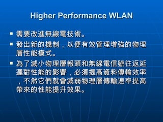 Higher Performance WLAN 需要改進無線電技術。 發出新的機制，以便有效管理增強的物理層性能模式。 為了減小物理層報頭和無線電信號往返延遲對性能的影響，必須提高資料傳輸效率，不然它們就會減弱物理層傳輸速率提高帶來的性能提升效果。  