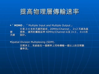 提高物理層傳輸速率 「 MIMO 」「 Multiple Input and Multiple Output 」 它是 2-4 支的天線所組成 , 20MHz/Channel 、 2×2 天線為基礎 規格 ,  選用的擴展延伸 40MHz/Channel 以及 3×3 、 4×4 的天線 設計。 Spatial Division Multiplexing (SDM).  空間多工，系統能在一個頻率上同時傳輸一個以上的空間數 據串流。 