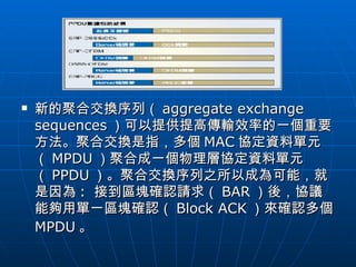 新的聚合交換序列（ aggregate exchange sequences ）可以提供提高傳輸效率的一個重要方法。聚合交換是指，多個 MAC 協定資料單元（ MPDU ）聚合成一個物理層協定資料單元（ PPDU ）。聚合交換序列之所以成為可能，就是因為 :  接到區塊確認請求（ BAR ）後，協議能夠用單一區塊確認（ Block ACK ）來確認多個 MPDU 。   