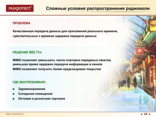 Сложные условия распространения радиоволнПРОБЛЕМАКачественная передача данных для приложений реального времени, чувствительных к времени задержки передачи данныхРЕШЕНИЕ 802.11nMIMO позволяет уменьшить число повторно переданых пакетов, уменьшая время задержки передачи информации в каналеMIMO позволяет получить более предсказуемое покрытиеГДЕ ВОСТРЕБОВАНО:ЗдравоохранениеСкладские помещения Оптовая и розничная торговля16