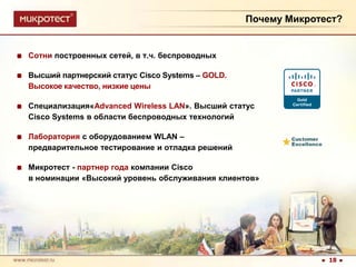 Почему Микротест?Сотни построенных сетей, в т.ч. беспроводныхВысший партнерский статус CiscoSystems – GOLD. 	Высокое качество, низкие ценыСпециализация«Advanced Wireless LAN». Высший статус CiscoSystems в области беспроводных технологийЛаборатория с оборудованием WLAN–	предварительное тестирование и отладка решенийМикротест - партнер года компании Cisco	в номинации «Высокий уровень обслуживания клиентов»18