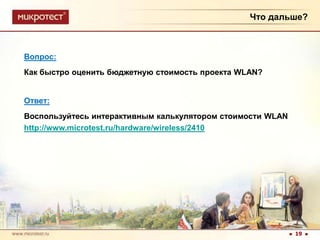 Что дальше?Вопрос:Как быстро оценить бюджетную стоимость проекта WLAN?Ответ:Воспользуйтесь интерактивным калькулятором стоимости WLANhttp://www.microtest.ru/hardware/wireless/241019