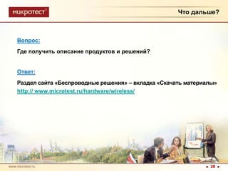 Что дальше?Вопрос:                                        Где получить описание продуктов и решений?Ответ:Раздел сайта «Беспроводные решения» – вкладка «Скачать материалы»http:// www.microtest.ru/hardware/wireless/20