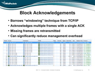 Block Acknowledgements
•   Borrows ―windowing‖ technique from TCP/IP
•   Acknowledges multiple frames with a single ACK
•   Missing frames are retransmitted
•   Can significantly reduce management overhead




                    802.11n – Increased Speed, Increased Complexity   © WildPackets, Inc.   10
 