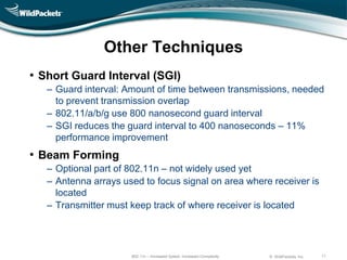 Other Techniques
• Short Guard Interval (SGI)
   ‒ Guard interval: Amount of time between transmissions, needed
     to prevent transmission overlap
   ‒ 802.11/a/b/g use 800 nanosecond guard interval
   ‒ SGI reduces the guard interval to 400 nanoseconds – 11%
     performance improvement
• Beam Forming
   ‒ Optional part of 802.11n – not widely used yet
   ‒ Antenna arrays used to focus signal on area where receiver is
     located
   ‒ Transmitter must keep track of where receiver is located




                      802.11n – Increased Speed, Increased Complexity   © WildPackets, Inc.   11
 