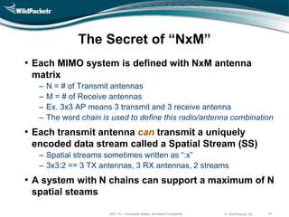 The Secret of ―NxM‖
• Each MIMO system is defined with NxM antenna
 matrix
   ‒   N = # of Transmit antennas
   ‒   M = # of Receive antennas
   ‒   Ex. 3x3 AP means 3 transmit and 3 receive antenna
   ‒   The word chain is used to define this radio/antenna combination
• Each transmit antenna can transmit a uniquely
 encoded data stream called a Spatial Stream (SS)
   ‒ Spatial streams sometimes written as “:x”
   ‒ 3x3:2 == 3 TX antennas, 3 RX antennas, 2 streams
• A system with N chains can support a maximum of N
 spatial steams

                        802.11n – Increased Speed, Increased Complexity   © WildPackets, Inc.   18
 